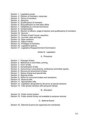 Section 1. Legislative power.
Section 2. Election of members; vacancies.
Section 3. Terms of members.
Section 4. Sessions.
Section 5. Qualifications of members.
Section 6. Disqualification to hold other office.
Section 7. Ineligibility by criminal convictions.
Section 8. Compensation.
Section 9. Election of officers; judge of election and qualifications of members.
Section 10. Quorum.
Section 11. Powers of each house; expulsion.
Section 12. Journals; yeas and nays.
Section 13. Open sessions.
Section 14. Adjournments.
Section 15. Privileges of members.
Section 16. Legislative districts.
Section 17. Legislative Reapportionment Commission.

                                 Article III. Legislation

                                     A. Procedure

Section 1. Passage of laws.
Section 2. Reference to committee; printing.
Section 3. Form of bills.
Section 4. Consideration of bills.
Section 5. Concurring in amendments; conference committee reports.
Section 6. Revival and amendment of laws.
Section 7. Notice of local and special bills.
Section 8. Signing of bills.
Section 9. Action on concurrent orders and resolutions.
Section 10. Revenue bills.
Section 11. Appropriation bills.
Section 12. Legislation designated by Governor at special sessions.
Section 13. Vote denied members with personal interest.

                                     B. Education

Section 14. Public school system.
Section 15. Public school money not available to sectarian schools.

                                  C. National Guard

Section 16. National Guard to be organized and maintained.



                                                                                9-2
 