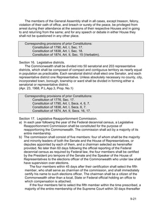 The members of the General Assembly shall in all cases, except treason, felony,
violation of their oath of office, and breach or surety of the peace, be privileged from
arrest during their attendance at the sessions of their respective Houses and in going
to and returning from the same; and for any speech or debate in either House they
shall not be questioned in any other place.

    Corresponding provisions of prior Constitutions:
         Constitution of 1790, Art. I, Sec. 17.
         Constitution of 1838, Art. I, Sec. 18.
         Constitution of 1874, Art. II, Sec. 15 (Verbatim).

Section 16. Legislative districts.
     The Commonwealth shall be divided into 50 senatorial and 203 representative
districts, which shall be composed of compact and contiguous territory as nearly equal
in population as practicable. Each senatorial district shall elect one Senator, and each
representative district one Representative. Unless absolutely necessary no county, city,
incorporated town, borough, township or ward shall be divided in forming either a
senatorial or representative district.
(Apr. 23, 1968, P.L.App.3, Prop. No.1)

    Corresponding provisions of prior Constitutions:
         Constitution of 1776, Sec. 17.
         Constitution of 1790, Art. I, Secs. 4, 6, 7.
         Constitution of 1838, Art. I, Secs. 6, 7.
         Constitution of 1874, Art. II, Secs. 16, 17.

Section 17. Legislative Reapportionment Commission.
a) In each year following the year of the Federal decennial census, a Legislative
   Reapportionment Commission shall be constituted for the purpose of
   reapportioning the Commonwealth. The commission shall act by a majority of its
   entire membership.
b) The commission shall consist of five members: four of whom shall be the majority
   and minority leaders of both the Senate and the House of Representatives, or
   deputies appointed by each of them, and a chairman selected as hereinafter
   provided. No later than 60 days following the official reporting of the Federal
   decennial census as required by Federal law, the four members shall be certified
   by the President pro tempore of the Senate and the Speaker of the House of
   Representatives to the elections officer of the Commonwealth who under law shall
   have supervision over elections.
       The four members within 45 days after their certification shall select the fifth
    member, who shall serve as chairman of the commission, and shall immediately
    certify his name to such elections officer. The chairman shall be a citizen of the
    Commonwealth other than a local, State or Federal official holding an office to
    which compensation is attached.
       If the four members fail to select the fifth member within the time prescribed, a
    majority of the entire membership of the Supreme Court within 30 days thereafter


                                                                                 9-21
 