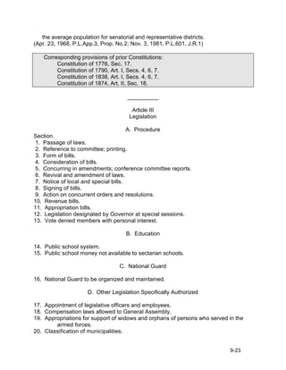 the average population for senatorial and representative districts.
(Apr. 23, 1968, P.L.App.3, Prop. No.2; Nov. 3, 1981, P.L.601, J.R.1)

    Corresponding provisions of prior Constitutions:
         Constitution of 1776, Sec. 17.
         Constitution of 1790, Art. I, Secs. 4, 6, 7.
         Constitution of 1838, Art. I, Secs. 4, 6, 7.
         Constitution of 1874, Art. II, Sec. 18.

                                      __________

                                        Article III
                                       Legislation

                                       A. Procedure
Section.
 1. Passage of laws.
 2. Reference to committee; printing.
 3. Form of bills.
 4. Consideration of bills.
 5. Concurring in amendments; conference committee reports.
 6. Revival and amendment of laws.
 7. Notice of local and special bills.
 8. Signing of bills.
 9. Action on concurrent orders and resolutions.
10. Revenue bills.
11. Appropriation bills.
12. Legislation designated by Governor at special sessions.
13. Vote denied members with personal interest.

                                     B. Education

14. Public school system.
15. Public school money not available to sectarian schools.

                                   C. National Guard

16. National Guard to be organized and maintained.

                      D. Other Legislation Specifically Authorized

17. Appointment of legislative officers and employees.
18. Compensation laws allowed to General Assembly.
19. Appropriations for support of widows and orphans of persons who served in the
        armed forces.
20. Classification of municipalities.


                                                                           9-23
 
