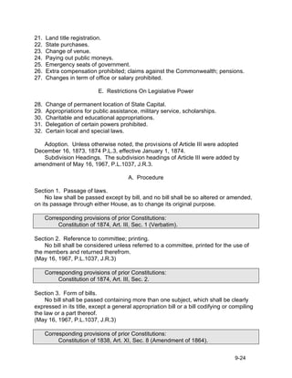 21.   Land title registration.
22.   State purchases.
23.   Change of venue.
24.   Paying out public moneys.
25.   Emergency seats of government.
26.   Extra compensation prohibited; claims against the Commonwealth; pensions.
27.   Changes in term of office or salary prohibited.

                            E. Restrictions On Legislative Power

28.   Change of permanent location of State Capital.
29.   Appropriations for public assistance, military service, scholarships.
30.   Charitable and educational appropriations.
31.   Delegation of certain powers prohibited.
32.   Certain local and special laws.

   Adoption. Unless otherwise noted, the provisions of Article III were adopted
December 16, 1873, 1874 P.L.3, effective January 1, 1874.
   Subdivision Headings. The subdivision headings of Article III were added by
amendment of May 16, 1967, P.L.1037, J.R.3.

                                        A. Procedure

Section 1. Passage of laws.
     No law shall be passed except by bill, and no bill shall be so altered or amended,
on its passage through either House, as to change its original purpose.

      Corresponding provisions of prior Constitutions:
           Constitution of 1874, Art. III, Sec. 1 (Verbatim).

Section 2. Reference to committee; printing.
    No bill shall be considered unless referred to a committee, printed for the use of
the members and returned therefrom.
(May 16, 1967, P.L.1037, J.R.3)

      Corresponding provisions of prior Constitutions:
           Constitution of 1874, Art. III, Sec. 2.

Section 3. Form of bills.
    No bill shall be passed containing more than one subject, which shall be clearly
expressed in its title, except a general appropriation bill or a bill codifying or compiling
the law or a part thereof.
(May 16, 1967, P.L.1037, J.R.3)

      Corresponding provisions of prior Constitutions:
           Constitution of 1838, Art. XI, Sec. 8 (Amendment of 1864).


                                                                                    9-24
 
