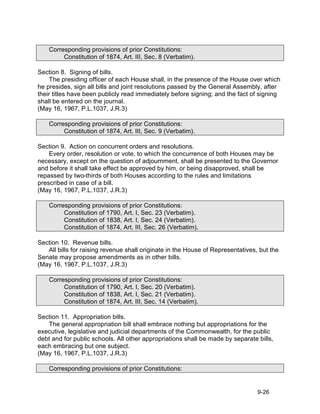 Corresponding provisions of prior Constitutions:
         Constitution of 1874, Art. III, Sec. 8 (Verbatim).

Section 8. Signing of bills.
    The presiding officer of each House shall, in the presence of the House over which
he presides, sign all bills and joint resolutions passed by the General Assembly, after
their titles have been publicly read immediately before signing; and the fact of signing
shall be entered on the journal.
(May 16, 1967, P.L.1037, J.R.3)

    Corresponding provisions of prior Constitutions:
         Constitution of 1874, Art. III, Sec. 9 (Verbatim).

Section 9. Action on concurrent orders and resolutions.
    Every order, resolution or vote, to which the concurrence of both Houses may be
necessary, except on the question of adjournment, shall be presented to the Governor
and before it shall take effect be approved by him, or being disapproved, shall be
repassed by two-thirds of both Houses according to the rules and limitations
prescribed in case of a bill.
(May 16, 1967, P.L.1037, J.R.3)

    Corresponding provisions of prior Constitutions:
         Constitution of 1790, Art. I, Sec. 23 (Verbatim).
         Constitution of 1838, Art. I, Sec. 24 (Verbatim).
         Constitution of 1874, Art. III, Sec. 26 (Verbatim).

Section 10. Revenue bills.
   All bills for raising revenue shall originate in the House of Representatives, but the
Senate may propose amendments as in other bills.
(May 16, 1967, P.L.1037, J.R.3)

    Corresponding provisions of prior Constitutions:
         Constitution of 1790, Art. I, Sec. 20 (Verbatim).
         Constitution of 1838, Art. I, Sec. 21 (Verbatim).
         Constitution of 1874, Art. III, Sec. 14 (Verbatim).

Section 11. Appropriation bills.
   The general appropriation bill shall embrace nothing but appropriations for the
executive, legislative and judicial departments of the Commonwealth, for the public
debt and for public schools. All other appropriations shall be made by separate bills,
each embracing but one subject.
(May 16, 1967, P.L.1037, J.R.3)

    Corresponding provisions of prior Constitutions:


                                                                                 9-26
 