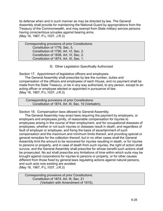 its defense when and in such manner as may be directed by law. The General
Assembly shall provide for maintaining the National Guard by appropriations from the
Treasury of the Commonwealth, and may exempt from State military service persons
having conscientious scruples against bearing arms.
(May 16, 1967, P.L.1037, J.R.3)

    Corresponding provisions of prior Constitutions:
         Constitution of 1776, Sec. 5.
         Constitution of 1790, Art. VI, Sec. 2.
         Constitution of 1838, Art. VI, Sec. 2.
         Constitution of 1874, Art. XI, Sec. 1.

                      D. Other Legislation Specifically Authorized

Section 17. Appointment of legislative officers and employees.
    The General Assembly shall prescribe by law the number, duties and
compensation of the officers and employees of each House, and no payment shall be
made from the State Treasury, or be in any way authorized, to any person, except to an
acting officer or employee elected or appointed in pursuance of law.
(May 16, 1967, P.L.1037, J.R.3)

    Corresponding provisions of prior Constitutions:
        Constitution of 1874, Art. III, Sec. 10 (Verbatim).

Section 18. Compensation laws allowed to General Assembly.
     The General Assembly may enact laws requiring the payment by employers, or
employers and employees jointly, of reasonable compensation for injuries to
employees arising in the course of their employment, and for occupational diseases of
employees, whether or not such injuries or diseases result in death, and regardless of
fault of employer or employee, and fixing the basis of ascertainment of such
compensation and the maximum and minimum limits thereof, and providing special or
general remedies for the collection thereof; but in no other cases shall the General
Assembly limit the amount to be recovered for injuries resulting in death, or for injuries
to persons or property, and in case of death from such injuries, the right of action shall
survive, and the General Assembly shall prescribe for whose benefit such actions shall
be prosecuted. No act shall prescribe any limitations of time within which suits may be
brought against corporations for injuries to persons or property, or for other causes
different from those fixed by general laws regulating actions against natural persons,
and such acts now existing are avoided.
(May 16, 1967, P.L.1037, J.R.3)

    Corresponding provisions of prior Constitutions:
         Constitution of 1874, Art. III, Sec. 21
             (Verbatim with Amendment of 1915).




                                                                                 9-28
 