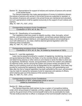 Section 19. Appropriations for support of widows and orphans of persons who served
         in the armed forces.
    The General Assembly may make appropriations of money to institutions wherein
the widows of persons who served in the armed forces are supported or assisted, or
the orphans of persons who served in the armed forces are maintained and educated;
but such appropriations shall be applied exclusively to the support of such widows and
orphans.
(May 16, 1967, P.L.1037, J.R.3)

    Corresponding provisions of prior Constitutions:
         Constitution of 1874, Art. III, Sec. 19.

Section 20. Classification of municipalities.
     The Legislature shall have power to classify counties, cities, boroughs, school
districts, and townships according to population, and all laws passed relating to each
class, and all laws passed relating to, and regulating procedure and proceedings in
court with reference to, any class, shall be deemed general legislation within the
meaning of this Constitution.
(May 16, 1967, P.L.1037, J.R.3)

    Corresponding provisions of prior Constitutions:
         Constitution of 1874, Art. III, Sec. 34 (Added by Amendment of 1923).

Section 21. Land title registration.
     Laws may be passed providing for a system of registering, transferring, insuring of
and guaranteeing land titles by the State, or by the counties thereof, and for settling
and determining adverse or other claims to and interest in lands the titles to which are
so registered, transferred, insured, and guaranteed; and for the creation and collection
of indemnity funds; and for carrying the system and powers hereby provided for into
effect by such existing courts as may be designated by the Legislature. Such laws may
provide for continuing the registering, transferring, insuring, and guaranteeing such
titles after the first or original registration has been perfected by the court, and provision
may be made for raising the necessary funds for expenses and salaries of officers,
which shall be paid out of the treasury of the several counties.
(May 16, 1967, P.L.1037, J.R.3)

    Corresponding provisions of prior Constitutions:
         Constitution of 1874, undesignated article or section
             (Added by Amendment of 1915).

Section 22. State purchases.
   The General Assembly shall maintain by law a system of competitive bidding
under which all purchases of materials, printing, supplies or other personal property
used by the government of this Commonwealth shall so far as practicable be made.
The law shall provide that no officer or employee of the Commonwealth shall be in any



                                                                                    9-29
 