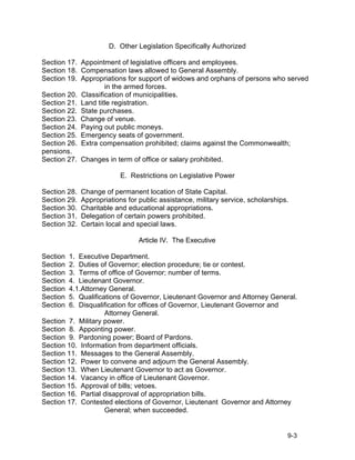 D. Other Legislation Specifically Authorized

Section 17. Appointment of legislative officers and employees.
Section 18. Compensation laws allowed to General Assembly.
Section 19. Appropriations for support of widows and orphans of persons who served
                    in the armed forces.
Section 20. Classification of municipalities.
Section 21. Land title registration.
Section 22. State purchases.
Section 23. Change of venue.
Section 24. Paying out public moneys.
Section 25. Emergency seats of government.
Section 26. Extra compensation prohibited; claims against the Commonwealth;
pensions.
Section 27. Changes in term of office or salary prohibited.

                           E. Restrictions on Legislative Power

Section 28.   Change of permanent location of State Capital.
Section 29.   Appropriations for public assistance, military service, scholarships.
Section 30.   Charitable and educational appropriations.
Section 31.   Delegation of certain powers prohibited.
Section 32.   Certain local and special laws.

                                 Article IV. The Executive

Section  1. Executive Department.
Section  2. Duties of Governor; election procedure; tie or contest.
Section  3. Terms of office of Governor; number of terms.
Section 4. Lieutenant Governor.
Section  4.1.Attorney General.
Section 5. Qualifications of Governor, Lieutenant Governor and Attorney General.
Section  6. Disqualification for offices of Governor, Lieutenant Governor and
                    Attorney General.
Section 7. Military power.
Section 8. Appointing power.
Section 9. Pardoning power; Board of Pardons.
Section 10. Information from department officials.
Section 11. Messages to the General Assembly.
Section 12. Power to convene and adjourn the General Assembly.
Section 13. When Lieutenant Governor to act as Governor.
Section 14. Vacancy in office of Lieutenant Governor.
Section 15. Approval of bills; vetoes.
Section 16. Partial disapproval of appropriation bills.
Section 17. Contested elections of Governor, Lieutenant Governor and Attorney
                    General; when succeeded.


                                                                                  9-3
 