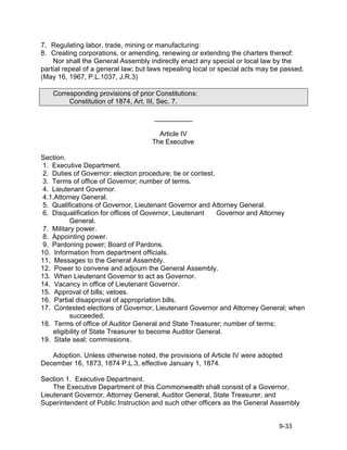 7. Regulating labor, trade, mining or manufacturing:
8. Creating corporations, or amending, renewing or extending the charters thereof:
    Nor shall the General Assembly indirectly enact any special or local law by the
partial repeal of a general law; but laws repealing local or special acts may be passed.
(May 16, 1967, P.L.1037, J.R.3)

    Corresponding provisions of prior Constitutions:
         Constitution of 1874, Art. III, Sec. 7.

                                     __________

                                       Article IV
                                     The Executive

Section.
 1. Executive Department.
 2. Duties of Governor; election procedure; tie or contest.
 3. Terms of office of Governor; number of terms.
 4. Lieutenant Governor.
 4.1.Attorney General.
 5. Qualifications of Governor, Lieutenant Governor and Attorney General.
 6. Disqualification for offices of Governor, Lieutenant    Governor and Attorney
          General.
 7. Military power.
 8. Appointing power.
 9. Pardoning power; Board of Pardons.
10. Information from department officials.
11. Messages to the General Assembly.
12. Power to convene and adjourn the General Assembly.
13. When Lieutenant Governor to act as Governor.
14. Vacancy in office of Lieutenant Governor.
15. Approval of bills; vetoes.
16. Partial disapproval of appropriation bills.
17. Contested elections of Governor, Lieutenant Governor and Attorney General; when
          succeeded.
18. Terms of office of Auditor General and State Treasurer; number of terms;
    eligibility of State Treasurer to become Auditor General.
19. State seal; commissions.

   Adoption. Unless otherwise noted, the provisions of Article IV were adopted
December 16, 1873, 1874 P.L.3, effective January 1, 1874.

Section 1. Executive Department.
    The Executive Department of this Commonwealth shall consist of a Governor,
Lieutenant Governor, Attorney General, Auditor General, State Treasurer, and
Superintendent of Public Instruction and such other officers as the General Assembly


                                                                               9-33
 