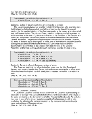 may from time to time prescribe.
(May 16, 1967, P.L.1044, J.R.4)

    Corresponding provisions of prior Constitutions:
         Constitution of 1874, Art. IV, Sec. 1.

Section 2. Duties of Governor; election procedure; tie or contest.
     The supreme executive power shall be vested in the Governor, who shall take care
that the laws be faithfully executed; he shall be chosen on the day of the general
election, by the qualified electors of the Commonwealth, at the places where they shall
vote for Representatives. The returns of every election for Governor shall be sealed up
and transmitted to the seat of government, directed to the President of the Senate, who
shall open and publish them in the presence of the members of both Houses of the
General Assembly. The person having the highest number of votes shall be Governor,
but if two or more be equal and highest in votes, one of them shall be chosen Governor
by the joint vote of the members of both Houses. Contested elections shall be
determined by a committee, to be selected from both Houses of the General
Assembly, and formed and regulated in such manner as shall be directed by law.

    Corresponding provisions of prior Constitutions:
         Constitution of 1776, Sec. 3.
         Constitution of 1790, Art. II, Secs. 1, 2, 13.
         Constitution of 1838, Art. II, Secs. 1, 2, 13.
         Constitution of 1874, Art. IV, Sec. 2 (Verbatim).

Section 3. Terms of office of Governor; number of terms.
     The Governor shall hold his office during four years from the third Tuesday of
January next ensuing his election. Except for the Governor who may be in office when
this amendment is adopted, he shall be eligible to succeed himself for one additional
term.
(May 16, 1967, P.L.1044, J.R.4)

    Corresponding provisions of prior Constitutions:
         Constitution of 1790, Art. II, Sec. 3.
         Constitution of 1838, Art. II, Sec. 3.
         Constitution of 1874, Art. IV, Sec. 3.

Section 4. Lieutenant Governor.
    A Lieutenant Governor shall be chosen jointly with the Governor by the casting by
each voter of a single vote applicable to both offices, for the same term, and subject to
the same provisions as the Governor; he shall be President of the Senate. As such, he
may vote in case of a tie on any question except the final passage of a bill or joint
resolution, the adoption of a conference report or the concurrence in amendments
made by the House of Representatives.
(May 16, 1967, P.L.1044, J.R.4)



                                                                                9-34
 