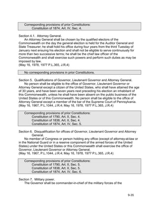 Corresponding provisions of prior Constitutions:
         Constitution of 1874, Art. IV, Sec. 4.

Section 4.1. Attorney General.
    An Attorney General shall be chosen by the qualified electors of the
Commonwealth on the day the general election is held for the Auditor General and
State Treasurer; he shall hold his office during four years from the third Tuesday of
January next ensuing his election and shall not be eligible to serve continuously for
more than two successive terms; he shall be the chief law officer of the
Commonwealth and shall exercise such powers and perform such duties as may be
imposed by law.
(May 16, 1978, 1977 P.L.365, J.R.4)

    No corresponding provisions in prior Constitutions.

Section 5. Qualifications of Governor, Lieutenant Governor and Attorney General.
     No person shall be eligible to the office of Governor, Lieutenant Governor or
Attorney General except a citizen of the United States, who shall have attained the age
of 30 years, and have been seven years next preceding his election an inhabitant of
this Commonwealth, unless he shall have been absent on the public business of the
United States or of this Commonwealth. No person shall be eligible to the office of
Attorney General except a member of the bar of the Supreme Court of Pennsylvania.
(May 16, 1967, P.L.1044, J.R.4; May 16, 1978, 1977 P.L.365, J.R.4)

    Corresponding provisions of prior Constitutions:
         Constitution of 1790, Art. II, Sec. 4.
         Constitution of 1838, Art. II, Sec. 4.
         Constitution of 1874, Art. IV, Sec. 5.

Section 6. Disqualification for offices of Governor, Lieutenant Governor and Attorney
          General.
     No member of Congress or person holding any office (except of attorney-at-law or
in the National Guard or in a reserve component of the armed forces of the United
States) under the United States or this Commonwealth shall exercise the office of
Governor, Lieutenant Governor or Attorney General.
(May 16, 1967, P.L.1044, J.R.4; May 16, 1978, 1977 P.L.365, J.R.4)

    Corresponding provisions of prior Constitutions:
         Constitution of 1790, Art. II, Sec. 5.
         Constitution of 1838, Art. II, Sec. 5.
         Constitution of 1874, Art. IV, Sec. 6.

Section 7. Military power.
   The Governor shall be commander-in-chief of the military forces of the


                                                                               9-35
 