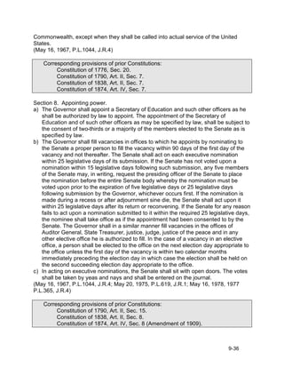 Commonwealth, except when they shall be called into actual service of the United
States.
(May 16, 1967, P.L.1044, J.R.4)

    Corresponding provisions of prior Constitutions:
         Constitution of 1776, Sec. 20.
         Constitution of 1790, Art. II, Sec. 7.
         Constitution of 1838, Art. II, Sec. 7.
         Constitution of 1874, Art. IV, Sec. 7.

Section 8. Appointing power.
a) The Governor shall appoint a Secretary of Education and such other officers as he
   shall be authorized by law to appoint. The appointment of the Secretary of
   Education and of such other officers as may be specified by law, shall be subject to
   the consent of two-thirds or a majority of the members elected to the Senate as is
   specified by law.
b) The Governor shall fill vacancies in offices to which he appoints by nominating to
   the Senate a proper person to fill the vacancy within 90 days of the first day of the
   vacancy and not thereafter. The Senate shall act on each executive nomination
   within 25 legislative days of its submission. If the Senate has not voted upon a
   nomination within 15 legislative days following such submission, any five members
   of the Senate may, in writing, request the presiding officer of the Senate to place
   the nomination before the entire Senate body whereby the nomination must be
   voted upon prior to the expiration of five legislative days or 25 legislative days
   following submission by the Governor, whichever occurs first. If the nomination is
   made during a recess or after adjournment sine die, the Senate shall act upon it
   within 25 legislative days after its return or reconvening. If the Senate for any reason
   fails to act upon a nomination submitted to it within the required 25 legislative days,
   the nominee shall take office as if the appointment had been consented to by the
   Senate. The Governor shall in a similar manner fill vacancies in the offices of
   Auditor General, State Treasurer, justice, judge, justice of the peace and in any
   other elective office he is authorized to fill. In the case of a vacancy in an elective
   office, a person shall be elected to the office on the next election day appropriate to
   the office unless the first day of the vacancy is within two calendar months
   immediately preceding the election day in which case the election shall be held on
   the second succeeding election day appropriate to the office.
c) In acting on executive nominations, the Senate shall sit with open doors. The votes
   shall be taken by yeas and nays and shall be entered on the journal.
(May 16, 1967, P.L.1044, J.R.4; May 20, 1975, P.L.619, J.R.1; May 16, 1978, 1977
P.L.365, J.R.4)

    Corresponding provisions of prior Constitutions:
         Constitution of 1790, Art. II, Sec. 15.
         Constitution of 1838, Art. II, Sec. 8.
         Constitution of 1874, Art. IV, Sec. 8 (Amendment of 1909).



                                                                                 9-36
 