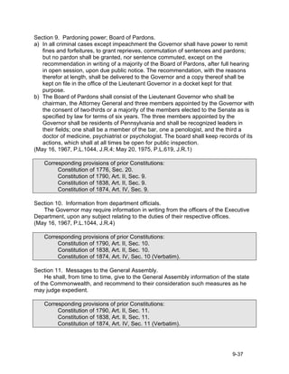 Section 9. Pardoning power; Board of Pardons.
a) In all criminal cases except impeachment the Governor shall have power to remit
   fines and forfeitures, to grant reprieves, commutation of sentences and pardons;
   but no pardon shall be granted, nor sentence commuted, except on the
   recommendation in writing of a majority of the Board of Pardons, after full hearing
   in open session, upon due public notice. The recommendation, with the reasons
   therefor at length, shall be delivered to the Governor and a copy thereof shall be
   kept on file in the office of the Lieutenant Governor in a docket kept for that
   purpose.
b) The Board of Pardons shall consist of the Lieutenant Governor who shall be
   chairman, the Attorney General and three members appointed by the Governor with
   the consent of two-thirds or a majority of the members elected to the Senate as is
   specified by law for terms of six years. The three members appointed by the
   Governor shall be residents of Pennsylvania and shall be recognized leaders in
   their fields; one shall be a member of the bar, one a penologist, and the third a
   doctor of medicine, psychiatrist or psychologist. The board shall keep records of its
   actions, which shall at all times be open for public inspection.
(May 16, 1967, P.L.1044, J.R.4; May 20, 1975, P.L.619, J.R.1)

    Corresponding provisions of prior Constitutions:
         Constitution of 1776, Sec. 20.
         Constitution of 1790, Art. II, Sec. 9.
         Constitution of 1838, Art. II, Sec. 9.
         Constitution of 1874, Art. IV, Sec. 9.

Section 10. Information from department officials.
   The Governor may require information in writing from the officers of the Executive
Department, upon any subject relating to the duties of their respective offices.
(May 16, 1967, P.L.1044, J.R.4)

    Corresponding provisions of prior Constitutions:
         Constitution of 1790, Art. II, Sec. 10.
         Constitution of 1838, Art. II, Sec. 10.
         Constitution of 1874, Art. IV, Sec. 10 (Verbatim).

Section 11. Messages to the General Assembly.
     He shall, from time to time, give to the General Assembly information of the state
of the Commonwealth, and recommend to their consideration such measures as he
may judge expedient.

    Corresponding provisions of prior Constitutions:
         Constitution of 1790, Art. II, Sec. 11.
         Constitution of 1838, Art. II, Sec. 11.
         Constitution of 1874, Art. IV, Sec. 11 (Verbatim).




                                                                                9-37
 