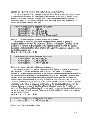Section 12. Power to convene and adjourn the General Assembly.
    He may, on extraordinary occasions, convene the General Assembly, and in case
of disagreement between the two Houses, with respect to the time of adjournment,
adjourn them to such time as he shall think proper, not exceeding four months. He
shall have power to convene the Senate in extraordinary session by proclamation for
the transaction of Executive business.

    Corresponding provisions of prior Constitutions:
         Constitution of 1776, Sec. 20.
         Constitution of 1790, Art. II, Sec. 12.
         Constitution of 1838, Art. II, Sec. 12.
         Constitution of 1874, Art. IV, Sec. 12 (Verbatim).

Section 13. When Lieutenant Governor to act as Governor.
    In the case of the death, conviction on impeachment, failure to qualify or
resignation of the Governor, the Lieutenant Governor shall become Governor for the
remainder of the term and in the case of the disability of the Governor, the powers,
duties and emoluments of the office shall devolve upon the Lieutenant Governor until
the disability is removed.
(May 16, 1967, P.L.1044, J.R.4)

    Corresponding provisions of prior Constitutions:
         Constitution of 1790, Art. II, Sec. 14.
         Constitution of 1838, Art. II, Sec. 14.
         Constitution of 1874, Art. IV, Sec. 13.

Section 14. Vacancy in office of Lieutenant Governor.
     In case of the death, conviction on impeachment, failure to qualify or resignation of
the Lieutenant Governor, or in case he should become Governor under section 13 of
this article, the President pro tempore of the Senate shall become Lieutenant Governor
for the remainder of the term. In case of the disability of the Lieutenant Governor, the
powers, duties and emoluments of the office shall devolve upon the President pro
tempore of the Senate until the disability is removed. Should there be no Lieutenant
Governor, the President pro tempore of the Senate shall become Governor if a vacancy
shall occur in the office of Governor and in case of the disability of the Governor, the
powers, duties and emoluments of the office shall devolve upon the President pro
tempore of the Senate until the disability is removed. His seat as Senator shall become
vacant whenever he shall become Governor and shall be filled by election as any other
vacancy in the Senate.
(May 16, 1967, P.L.1044, J.R.4)

    Corresponding provisions of prior Constitutions:
         Constitution of 1874, Art. IV, Sec. 14.

Section 15. Approval of bills; vetoes.



                                                                                9-38
 