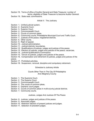 Section 18. Terms of office of Auditor General and State Treasurer; number of
                   terms; eligibility of State Treasurer to become Auditor General.
Section 19. State seal; commissions.

                                   Article V. The Judiciary

Section 1. Unified judicial system.
Section 2. Supreme Court.
Section 3. Superior Court.
Section 4. Commonwealth Court.
Section 5. Courts of common pleas.
Section 6. Community courts; Philadelphia Municipal Court and Traffic Court.
Section 7. Justices of the peace; magisterial districts.
Section 8. Other courts.
Section 9. Right of appeal.
Section 10. Judicial administration.
Section 11. Judicial districts; boundaries.
Section 12. Qualifications of justices, judges and justices of the peace.
Section 13. Election of justices, judges and justices of the peace; vacancies.
Section 14. Judicial Qualifications Commission.
Section 15. Tenure of justices, judges and justices of the peace.
Section 16. Compensation and retirement of justices, judges and justices of the
peace.
Section 17. Prohibited activities.
Section 18. Suspension, removal, discipline and compulsory retirement.

                                Schedule to Judiciary Article

                        Courts Other Than In The City Of Philadelphia
                                   And Allegheny County

Section   1.   The Supreme Court.
Section   2.   The Superior Court.
Section   3.   Commonwealth Court.
Section   4.   The courts of common pleas.
Section   5.   Orphans' court judges.
Section   6.   Courts of common pleas in multi-county judicial districts.
Section   7.   Community courts.

                        Justices, Judges And Justices Of The Peace

Section 8. Justices, judges and justices of the peace.
Section 9. Associate judges.
Section 10. Retention election of present justices and judges.
Section 11. Selection of president judges.



                                                                               9-4
 