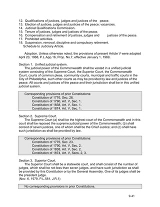 12. Qualifications of justices, judges and justices of the peace.
13. Election of justices, judges and justices of the peace; vacancies.
14. Judicial Qualifications Commission.
15. Tenure of justices, judges and justices of the peace.
16. Compensation and retirement of justices, judges and         justices of the peace.
17. Prohibited activities.
18. Suspension, removal, discipline and compulsory retirement.
   Schedule to Judiciary Article.

    Adoption. Unless otherwise noted, the provisions of present Article V were adopted
April 23, 1968, P.L.App.16, Prop. No.7, effective January 1, 1969.

Section 1. Unified judicial system.
    The judicial power of the Commonwealth shall be vested in a unified judicial
system consisting of the Supreme Court, the Superior Court, the Commonwealth
Court, courts of common pleas, community courts, municipal and traffic courts in the
City of Philadelphia, such other courts as may be provided by law and justices of the
peace. All courts and justices of the peace and their jurisdiction shall be in this unified
judicial system.

    Corresponding provisions of prior Constitutions:
         Constitution of 1776, Sec. 26.
         Constitution of 1790, Art. V, Sec. 1.
         Constitution of 1838, Art. V, Sec. 1.
         Constitution of 1874, Art. V, Sec. 1.

Section 2. Supreme Court.
   The Supreme Court (a) shall be the highest court of the Commonwealth and in this
court shall be reposed the supreme judicial power of the Commonwealth; (b) shall
consist of seven justices, one of whom shall be the Chief Justice; and (c) shall have
such jurisdiction as shall be provided by law.

    Corresponding provisions of prior Constitutions:
         Constitution of 1776, Sec. 23.
         Constitution of 1790, Art. V, Sec. 2.
         Constitution of 1838, Art. V, Sec. 2.
         Constitution of 1874, Art. V, Secs. 2, 3.

Section 3. Superior Court.
    The Superior Court shall be a statewide court, and shall consist of the number of
judges, which shall be not less than seven judges, and have such jurisdiction as shall
be provided by this Constitution or by the General Assembly. One of its judges shall be
the president judge.
(Nov. 6, 1979, P.L.581, J.R.1)

    No corresponding provisions in prior Constitutions.


                                                                                   9-41
 