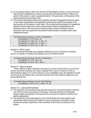 a) In any judicial district, other than the City of Philadelphia, where a community court
   has not been established or where one has been discontinued there shall be one
   justice of the peace in each magisterial district. The jurisdiction of the justice of the
   peace shall be as provided by law.
b) The General Assembly shall by law establish classes of magisterial districts solely
   on the basis of population and population density and shall fix the salaries to be
   paid justices of the peace in each class. The number and boundaries of magisterial
   districts of each class within each judicial district shall be established by the
   Supreme Court or by the courts of common pleas under the direction of the
   Supreme Court as required for the efficient administration of justice within each
   magisterial district.

    Corresponding provisions of prior Constitutions:
         Constitution of 1776, Sec. 30.
         Constitution of 1790, Art. V, Sec. 10.
         Constitution of 1838, Art. VI, Sec. 7.
         Constitution of 1874, Art. V, Sec. 11.

Section 8. Other courts.
    The General Assembly may establish additional courts or divisions of existing
courts, as needed, or abolish any statutory court or division thereof.

    Corresponding provisions of prior Constitutions:
         Constitution of 1776, Sec. 26.
         Constitution of 1874, Art V. Sec. 1.

Section 9. Right of appeal.
    There shall be a right of appeal in all cases to a court of record from a court not of
record; and there shall also be a right of appeal from a court of record or from an
administrative agency to a court of record or to an appellate court, the selection of such
court to be as provided by law; and there shall be such other rights of appeal as may
be provided by law.

    Corresponding provisions of prior Constitutions:
         Constitution of 1874, Art. V, Secs. 14, 24.

Section 10. Judicial administration.
a) The Supreme Court shall exercise general supervisory and administrative authority
   over all the courts and justices of the peace, including authority to temporarily
   assign judges and justices of the peace from one court or district to another as it
   deems appropriate.
b) The Supreme Court shall appoint a court administrator and may appoint such
   subordinate administrators and staff as may be necessary and proper for the
   prompt and proper disposition of the business of all courts and justices of the
   peace.



                                                                                   9-43
 