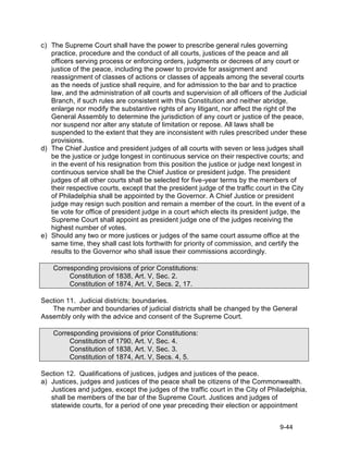 c) The Supreme Court shall have the power to prescribe general rules governing
   practice, procedure and the conduct of all courts, justices of the peace and all
   officers serving process or enforcing orders, judgments or decrees of any court or
   justice of the peace, including the power to provide for assignment and
   reassignment of classes of actions or classes of appeals among the several courts
   as the needs of justice shall require, and for admission to the bar and to practice
   law, and the administration of all courts and supervision of all officers of the Judicial
   Branch, if such rules are consistent with this Constitution and neither abridge,
   enlarge nor modify the substantive rights of any litigant, nor affect the right of the
   General Assembly to determine the jurisdiction of any court or justice of the peace,
   nor suspend nor alter any statute of limitation or repose. All laws shall be
   suspended to the extent that they are inconsistent with rules prescribed under these
   provisions.
d) The Chief Justice and president judges of all courts with seven or less judges shall
   be the justice or judge longest in continuous service on their respective courts; and
   in the event of his resignation from this position the justice or judge next longest in
   continuous service shall be the Chief Justice or president judge. The president
   judges of all other courts shall be selected for five-year terms by the members of
   their respective courts, except that the president judge of the traffic court in the City
   of Philadelphia shall be appointed by the Governor. A Chief Justice or president
   judge may resign such position and remain a member of the court. In the event of a
   tie vote for office of president judge in a court which elects its president judge, the
   Supreme Court shall appoint as president judge one of the judges receiving the
   highest number of votes.
e) Should any two or more justices or judges of the same court assume office at the
   same time, they shall cast lots forthwith for priority of commission, and certify the
   results to the Governor who shall issue their commissions accordingly.

    Corresponding provisions of prior Constitutions:
         Constitution of 1838, Art. V, Sec. 2.
         Constitution of 1874, Art. V, Secs. 2, 17.

Section 11. Judicial districts; boundaries.
   The number and boundaries of judicial districts shall be changed by the General
Assembly only with the advice and consent of the Supreme Court.

    Corresponding provisions of prior Constitutions:
         Constitution of 1790, Art. V, Sec. 4.
         Constitution of 1838, Art. V, Sec. 3.
         Constitution of 1874, Art. V, Secs. 4, 5.

Section 12. Qualifications of justices, judges and justices of the peace.
a) Justices, judges and justices of the peace shall be citizens of the Commonwealth.
   Justices and judges, except the judges of the traffic court in the City of Philadelphia,
   shall be members of the bar of the Supreme Court. Justices and judges of
   statewide courts, for a period of one year preceding their election or appointment


                                                                                  9-44
 