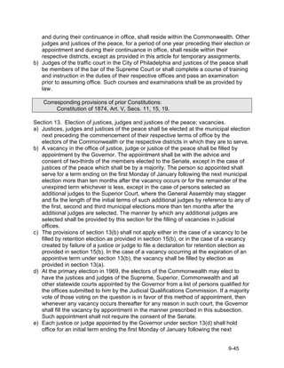 and during their continuance in office, shall reside within the Commonwealth. Other
   judges and justices of the peace, for a period of one year preceding their election or
   appointment and during their continuance in office, shall reside within their
   respective districts, except as provided in this article for temporary assignments.
b) Judges of the traffic court in the City of Philadelphia and justices of the peace shall
   be members of the bar of the Supreme Court or shall complete a course of training
   and instruction in the duties of their respective offices and pass an examination
   prior to assuming office. Such courses and examinations shall be as provided by
   law.

    Corresponding provisions of prior Constitutions:
         Constitution of 1874, Art. V, Secs. 11, 15, 19.

Section 13. Election of justices, judges and justices of the peace; vacancies.
a) Justices, judges and justices of the peace shall be elected at the municipal election
   next preceding the commencement of their respective terms of office by the
   electors of the Commonwealth or the respective districts in which they are to serve.
b) A vacancy in the office of justice, judge or justice of the peace shall be filled by
   appointment by the Governor. The appointment shall be with the advice and
   consent of two-thirds of the members elected to the Senate, except in the case of
   justices of the peace which shall be by a majority. The person so appointed shall
   serve for a term ending on the first Monday of January following the next municipal
   election more than ten months after the vacancy occurs or for the remainder of the
   unexpired term whichever is less, except in the case of persons selected as
   additional judges to the Superior Court, where the General Assembly may stagger
   and fix the length of the initial terms of such additional judges by reference to any of
   the first, second and third municipal elections more than ten months after the
   additional judges are selected. The manner by which any additional judges are
   selected shall be provided by this section for the filling of vacancies in judicial
   offices.
c) The provisions of section 13(b) shall not apply either in the case of a vacancy to be
   filled by retention election as provided in section 15(b), or in the case of a vacancy
   created by failure of a justice or judge to file a declaration for retention election as
   provided in section 15(b). In the case of a vacancy occurring at the expiration of an
   appointive term under section 13(b), the vacancy shall be filled by election as
   provided in section 13(a).
d) At the primary election in 1969, the electors of the Commonwealth may elect to
   have the justices and judges of the Supreme, Superior, Commonwealth and all
   other statewide courts appointed by the Governor from a list of persons qualified for
   the offices submitted to him by the Judicial Qualifications Commission. If a majority
   vote of those voting on the question is in favor of this method of appointment, then
   whenever any vacancy occurs thereafter for any reason in such court, the Governor
   shall fill the vacancy by appointment in the manner prescribed in this subsection.
   Such appointment shall not require the consent of the Senate.
e) Each justice or judge appointed by the Governor under section 13(d) shall hold
   office for an initial term ending the first Monday of January following the next


                                                                                 9-45
 