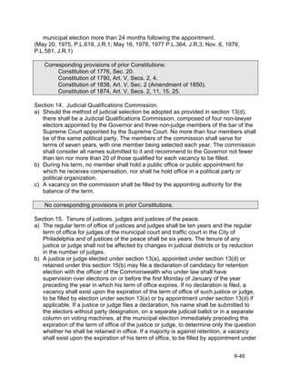 municipal election more than 24 months following the appointment.
(May 20, 1975, P.L.619, J.R.1; May 16, 1978, 1977 P.L.364, J.R.3; Nov. 6, 1979,
P.L.581, J.R.1)

    Corresponding provisions of prior Constitutions:
         Constitution of 1776, Sec. 20.
         Constitution of 1790, Art. V, Secs. 2, 4.
         Constitution of 1838, Art. V, Sec. 2 (Amendment of 1850).
         Constitution of 1874, Art. V, Secs. 2, 11, 15, 25.

Section 14. Judicial Qualifications Commission.
a) Should the method of judicial selection be adopted as provided in section 13(d),
   there shall be a Judicial Qualifications Commission, composed of four non-lawyer
   electors appointed by the Governor and three non-judge members of the bar of the
   Supreme Court appointed by the Supreme Court. No more than four members shall
   be of the same political party. The members of the commission shall serve for
   terms of seven years, with one member being selected each year. The commission
   shall consider all names submitted to it and recommend to the Governor not fewer
   than ten nor more than 20 of those qualified for each vacancy to be filled.
b) During his term, no member shall hold a public office or public appointment for
   which he receives compensation, nor shall he hold office in a political party or
   political organization.
c) A vacancy on the commission shall be filled by the appointing authority for the
   balance of the term.

    No corresponding provisions in prior Constitutions.

Section 15. Tenure of justices, judges and justices of the peace.
a) The regular term of office of justices and judges shall be ten years and the regular
   term of office for judges of the municipal court and traffic court in the City of
   Philadelphia and of justices of the peace shall be six years. The tenure of any
   justice or judge shall not be affected by changes in judicial districts or by reduction
   in the number of judges.
b) A justice or judge elected under section 13(a), appointed under section 13(d) or
   retained under this section 15(b) may file a declaration of candidacy for retention
   election with the officer of the Commonwealth who under law shall have
   supervision over elections on or before the first Monday of January of the year
   preceding the year in which his term of office expires. If no declaration is filed, a
   vacancy shall exist upon the expiration of the term of office of such justice or judge,
   to be filled by election under section 13(a) or by appointment under section 13(d) if
   applicable. If a justice or judge files a declaration, his name shall be submitted to
   the electors without party designation, on a separate judicial ballot or in a separate
   column on voting machines, at the municipal election immediately preceding the
   expiration of the term of office of the justice or judge, to determine only the question
   whether he shall be retained in office. If a majority is against retention, a vacancy
   shall exist upon the expiration of his term of office, to be filled by appointment under


                                                                                  9-46
 
