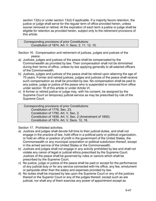 section 13(b) or under section 13(d) if applicable. If a majority favors retention, the
   justice or judge shall serve for the regular term of office provided herein, unless
   sooner removed or retired. At the expiration of each term a justice or judge shall be
   eligible for retention as provided herein, subject only to the retirement provisions of
   this article.

    Corresponding provisions of prior Constitutions:
         Constitution of 1874, Art. V, Secs. 2, 11, 12, 15.

Section 16. Compensation and retirement of justices, judges and justices of the
         peace.
a) Justices, judges and justices of the peace shall be compensated by the
   Commonwealth as provided by law. Their compensation shall not be diminished
   during their terms of office, unless by law applying generally to all salaried officers
   of the Commonwealth.
b) Justices, judges and justices of the peace shall be retired upon attaining the age of
   70 years. Former and retired justices, judges and justices of the peace shall receive
   such compensation as shall be provided by law. No compensation shall be paid to
   any justice, judge or justice of the peace who is suspended or removed from office
   under section 18 of this article or under Article VI.
c) A former or retired justice or judge may, with his consent, be assigned by the
   Supreme Court on temporary judicial service as may be prescribed by rule of the
   Supreme Court.

    Corresponding provisions of prior Constitutions:
         Constitution of 1776, Sec. 23.
         Constitution of 1790, Art. V, Sec. 2.
         Constitution of 1838, Art. V, Sec. 2 (Amendment of 1850).
         Constitution of 1874, Art. V, Secs. 12, 18.

Section 17. Prohibited activities.
a) Justices and judges shall devote full time to their judicial duties, and shall not
   engage in the practice of law, hold office in a political party or political organization,
   or hold an office or position of profit in the government of the United States, the
   Commonwealth or any municipal corporation or political subdivision thereof, except
   in the armed service of the United States or the Commonwealth.
b) Justices and judges shall not engage in any activity prohibited by law and shall not
   violate any canon of legal or judicial ethics prescribed by the Supreme Court.
   Justices of the peace shall be governed by rules or canons which shall be
   prescribed by the Supreme Court.
c) No justice, judge or justice of the peace shall be paid or accept for the performance
   of any judicial duty or for any service connected with his office, any fee, emolument
   or perquisite other than the salary and expenses provided by law.
d) No duties shall be imposed by law upon the Supreme Court or any of the justices
   thereof or the Superior Court or any of the judges thereof, except such as are
   judicial, nor shall any of them exercise any power of appointment except as


                                                                                    9-47
 