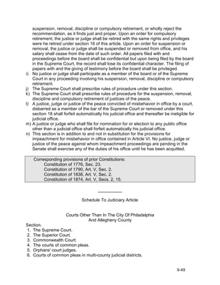suspension, removal, discipline or compulsory retirement, or wholly reject the
     recommendation, as it finds just and proper. Upon an order for compulsory
     retirement, the justice or judge shall be retired with the same rights and privileges
     were he retired under section 16 of this article. Upon an order for suspension or
     removal, the justice or judge shall be suspended or removed from office, and his
     salary shall cease from the date of such order. All papers filed with and
     proceedings before the board shall be confidential but upon being filed by the board
     in the Supreme Court, the record shall lose its confidential character. The filing of
     papers with and the giving of testimony before the board shall be privileged.
i)   No justice or judge shall participate as a member of the board or of the Supreme
     Court in any proceeding involving his suspension, removal, discipline or compulsory
     retirement.
j)   The Supreme Court shall prescribe rules of procedure under this section.
k)   The Supreme Court shall prescribe rules of procedure for the suspension, removal,
     discipline and compulsory retirement of justices of the peace.
l)   A justice, judge or justice of the peace convicted of misbehavior in office by a court,
     disbarred as a member of the bar of the Supreme Court or removed under this
     section 18 shall forfeit automatically his judicial office and thereafter be ineligible for
     judicial office.
m)   A justice or judge who shall file for nomination for or election to any public office
     other than a judicial office shall forfeit automatically his judicial office.
n)   This section is in addition to and not in substitution for the provisions for
     impeachment for misbehavior in office contained in Article VI. No justice, judge or
     justice of the peace against whom impeachment proceedings are pending in the
     Senate shall exercise any of the duties of his office until he has been acquitted.

     Corresponding provisions of prior Constitutions:
          Constitution of 1776, Sec. 23.
          Constitution of 1790, Art. V, Sec. 2.
          Constitution of 1838, Art. V, Sec. 2.
          Constitution of 1874, Art. V, Secs. 2, 15.

                                         __________

                                Schedule To Judiciary Article


                       Courts Other Than In The City Of Philadelphia
                                  And Allegheny County
Section.
1. The Supreme Court.
2. The Superior Court.
3. Commonwealth Court.
4. The courts of common pleas.
5. Orphans' court judges.
6. Courts of common pleas in multi-county judicial districts.


                                                                                      9-49
 