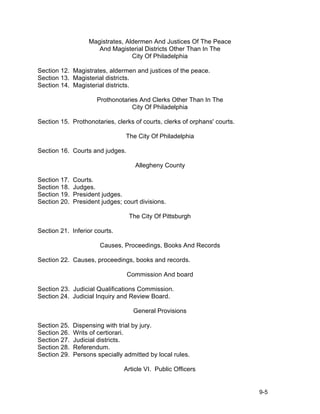 Magistrates, Aldermen And Justices Of The Peace
                      And Magisterial Districts Other Than In The
                                  City Of Philadelphia

Section 12. Magistrates, aldermen and justices of the peace.
Section 13. Magisterial districts.
Section 14. Magisterial districts.

                      Prothonotaries And Clerks Other Than In The
                                  City Of Philadelphia

Section 15. Prothonotaries, clerks of courts, clerks of orphans' courts.

                                 The City Of Philadelphia

Section 16. Courts and judges.

                                    Allegheny County

Section 17.   Courts.
Section 18.   Judges.
Section 19.   President judges.
Section 20.   President judges; court divisions.

                                  The City Of Pittsburgh

Section 21. Inferior courts.

                       Causes, Proceedings, Books And Records

Section 22. Causes, proceedings, books and records.

                                 Commission And board

Section 23. Judicial Qualifications Commission.
Section 24. Judicial Inquiry and Review Board.

                                    General Provisions

Section 25.   Dispensing with trial by jury.
Section 26.   Writs of certiorari.
Section 27.   Judicial districts.
Section 28.   Referendum.
Section 29.   Persons specially admitted by local rules.

                                Article VI. Public Officers


                                                                           9-5
 
