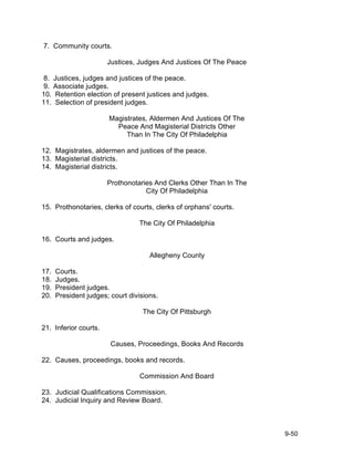7. Community courts.

                       Justices, Judges And Justices Of The Peace

8. Justices, judges and justices of the peace.
9. Associate judges.
10. Retention election of present justices and judges.
11. Selection of president judges.

                       Magistrates, Aldermen And Justices Of The
                         Peace And Magisterial Districts Other
                            Than In The City Of Philadelphia

12. Magistrates, aldermen and justices of the peace.
13. Magisterial districts.
14. Magisterial districts.

                       Prothonotaries And Clerks Other Than In The
                                   City Of Philadelphia

15. Prothonotaries, clerks of courts, clerks of orphans' courts.

                                 The City Of Philadelphia

16. Courts and judges.

                                     Allegheny County

17.   Courts.
18.   Judges.
19.   President judges.
20.   President judges; court divisions.

                                  The City Of Pittsburgh

21. Inferior courts.

                        Causes, Proceedings, Books And Records

22. Causes, proceedings, books and records.

                                 Commission And Board

23. Judicial Qualifications Commission.
24. Judicial Inquiry and Review Board.



                                                                     9-50
 