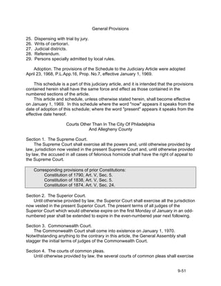 General Provisions

25.   Dispensing with trial by jury.
26.   Writs of certiorari.
27.   Judicial districts.
28.   Referendum.
29.   Persons specially admitted by local rules.

    Adoption. The provisions of the Schedule to the Judiciary Article were adopted
April 23, 1968, P.L.App.16, Prop. No.7, effective January 1, 1969.

    This schedule is a part of this judiciary article, and it is intended that the provisions
contained herein shall have the same force and effect as those contained in the
numbered sections of the article.
    This article and schedule, unless otherwise stated herein, shall become effective
on January 1, 1969. In this schedule where the word "now" appears it speaks from the
date of adoption of this schedule; where the word "present" appears it speaks from the
effective date hereof.

                      Courts Other Than In The City Of Philadelphia
                                 And Allegheny County

Section 1. The Supreme Court.
    The Supreme Court shall exercise all the powers and, until otherwise provided by
law, jurisdiction now vested in the present Supreme Court and, until otherwise provided
by law, the accused in all cases of felonious homicide shall have the right of appeal to
the Supreme Court.

      Corresponding provisions of prior Constitutions:
           Constitution of 1790, Art. V, Sec. 5.
           Constitution of 1838, Art. V, Sec. 5.
           Constitution of 1874, Art. V, Sec. 24.

Section 2. The Superior Court.
   Until otherwise provided by law, the Superior Court shall exercise all the jurisdiction
now vested in the present Superior Court. The present terms of all judges of the
Superior Court which would otherwise expire on the first Monday of January in an odd-
numbered year shall be extended to expire in the even-numbered year next following.

Section 3. Commonwealth Court.
    The Commonwealth Court shall come into existence on January 1, 1970.
Notwithstanding anything to the contrary in this article, the General Assembly shall
stagger the initial terms of judges of the Commonwealth Court.

Section 4. The courts of common pleas.
   Until otherwise provided by law, the several courts of common pleas shall exercise


                                                                                    9-51
 