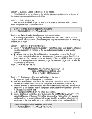 Section 8. Justices, judges and justices of the peace.
    Notwithstanding any provision in the article, a present justice, judge or justice of
the peace may complete his term of office.

Section 9. Associate judges.
   The office of associate judge not learned in the law is abolished, but a present
associate judge may complete his term.

    Corresponding provisions of prior Constitutions:
         Constitution of 1874, Art. V, Sec. 5.

Section 10. Retention election of present justices and judges.
    A present judge who was originally elected to office and seeks retention in the
1969 municipal election and is otherwise eligible may file his declaration of candidacy
by February 1, 1969.

Section 11. Selection of president judges.
a) Except in the City of Philadelphia, section 10(d) of the article shall become effective
   upon the expiration of the term of the present president judge, or upon earlier
   vacancy.
b) Notwithstanding section 10(d) of the article the president judge of the Superior
   Court shall be the judge longest in continuous service on such court if such judge
   was a member of such court on the first Monday of January 1977. If no such judge
   exists or is willing to serve as president judge the president judge shall be selected
   as provided by this article.
(Nov. 6, 1979, P.L.581, J.R.1)

                      Magistrates, Aldermen And Justices Of The
                        Peace And Magisterial Districts Other
                           Than In The City Of Philadelphia

Section 12. Magistrates, aldermen and justices of the peace.
    An alderman, justice of the peace or magistrate:
a) May complete his term, exercising the jurisdiction provided by law and with the
   method of compensation provided by law prior to the adoption of this article;
b) Shall be deemed to have taken and passed the examination required by this article
   for justices of the peace if he has completed one full term of office before creation
   of a magisterial district, and
c) At the completion of his term, his office is abolished.
d) Except for officers completing their terms, after the first Monday in January, 1970,
   no judicial function of the kind heretofore exercised by these officers, by mayors
   and like officers in municipalities shall be exercised by any officer other than the
   one justice of the peace elected or appointed to serve in that magisterial district.

    Corresponding provisions of prior Constitutions:
         Constitution of 1874, Art. V, Secs. 11, 15.


                                                                                  9-53
 