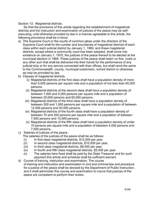 Section 13. Magisterial districts.
     So that the provisions of this article regarding the establishment of magisterial
districts and the instruction and examination of justices of the peace may be self-
executing, until otherwise provided by law in a manner agreeable to this article, the
following provisions shall be in force:
a) The Supreme Court or the courts of common pleas under the direction of the
    Supreme Court shall fix the number and boundaries of magisterial districts of each
    class within each judicial district by January 1, 1969, and these magisterial
    districts, except where a community court has been adopted, shall come into
    existence on January 1, 1970, the justices of the peace thereof to be elected at the
    municipal election in 1969. These justices of the peace shall retain no fine, costs or
    any other sum that shall be delivered into their hands for the performance of any
    judicial duty or for any service connected with their offices, but shall remit the same
    to the Commonwealth, county, municipal subdivision, school district or otherwise
    as may be provided by law.
b) Classes of magisterial districts.
         (i) Magisterial districts of the first class shall have a population density of more
             than 5,000 persons per square mile and a population of not less than 65,000
             persons.
        (ii) Magisterial districts of the second class shall have a population density of
             between 1,000 and 5,000 persons per square mile and a population of
             between 20,000 persons and 65,000 persons.
       (iii) Magisterial districts of the third class shall have a population density of
             between 200 and 1,000 persons per square mile and a population of between
             12,000 persons and 20,000 persons.
       (iv) Magisterial districts of the fourth class shall have a population density of
             between 70 and 200 persons per square mile and a population of between
             7,500 persons and 12,000 persons.
        (v) Magisterial districts of the fifth class shall have a population density of under
             70 persons per square mile and a population of between 4,000 persons and
             7,500 persons.
c) Salaries of justices of the peace.
    The salaries of the justices of the peace shall be as follows:
     (i)       In first class magisterial districts, $12,000 per year.
     (ii)      In second class magisterial districts, $10,000 per year,
     (iii)     In third class magisterial districts, $8,000 per year,
     (iv)      In fourth and fifth class magisterial districts, $5,000 per year.
     (v)       The salaries here fixed shall be paid by the State Treasurer and for such
               payment this article and schedule shall be sufficient warrant.
d) Course of training, instruction and examination. The course
     of training and instruction and examination in civil and criminal law and procedure
     for a justice of the peace shall be devised by the Department of Public Instruction,
     and it shall administer this course and examination to insure that justices of the
     peace are competent to perform their duties.



                                                                                   9-54
 