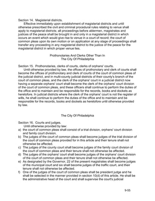 Section 14. Magisterial districts.
     Effective immediately upon establishment of magisterial districts and until
otherwise prescribed the civil and criminal procedural rules relating to venue shall
apply to magisterial districts; all proceedings before aldermen, magistrates and
justices of the peace shall be brought in and only in a magisterial district in which
occurs an event which would give rise to venue in a court of record; the court of
common pleas upon its own motion or on application at any stage of proceedings shall
transfer any proceeding in any magisterial district to the justice of the peace for the
magisterial district in which proper venue lies.

                         Prothonotaries And Clerks Other Than In
                                The City Of Philadelphia

Section 15. Prothonotaries, clerks of courts, clerks of orphans' courts.
     Until otherwise provided by law, the offices of prothonotary and clerk of courts shall
become the offices of prothonotary and clerk of courts of the court of common pleas of
the judicial district, and in multi-county judicial districts of their county's branch of the
court of common pleas, and the clerk of the orphans' court in a judicial district now
having a separate orphans' court shall become the clerk of the orphans' court division
of the court of common pleas, and these officers shall continue to perform the duties of
the office and to maintain and be responsible for the records, books and dockets as
heretofore. In judicial districts where the clerk of the orphans' court is not the register of
wills, he shall continue to perform the duties of the office and to maintain and be
responsible for the records, books and dockets as heretofore until otherwise provided
by law.


                                  The City Of Philadelphia

Section 16. Courts and judges.
    Until otherwise provided by law:
a) the court of common pleas shall consist of a trial division, orphans' court division
   and family court division.
b) The judges of the court of common pleas shall become judges of the trial division of
   the court of common pleas provided for in this article and their tenure shall not
   otherwise be affected.
c) The judges of the county court shall become judges of the family court division of
   the court of common pleas and their tenure shall not otherwise be affected.
d) The judges of the orphans' court shall become judges of the orphans' court division
   of the court of common pleas and their tenure shall not otherwise be affected.
e) As designated by the Governor, 22 of the present magistrates shall become judges
   of the municipal court and six shall become judges of the traffic court, and their
   tenure shall not otherwise be affected.
f) One of the judges of the court of common pleas shall be president judge and he
   shall be selected in the manner provided in section 10(d) of this article. He shall be
   the administrative head of the court and shall supervise the court's judicial


                                                                                    9-55
 