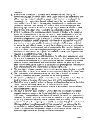 business.
g)   Each division of the court of common pleas shall be presided over by an
     administrative judge, who shall be one of its judges and shall be elected for a term
     of five years by a majority vote of the judges of that division. He shall assist the
     president judge in supervising the judicial business of the court and shall be
     responsible to him. Subject to the foregoing, the judges of the court of common
     pleas shall prescribe rules defining the duties of the administrative judges. The
     president judge shall have the power to assign judges from each division to each
     other division of the court when required to expedite the business of the court.
h)   Until all members of the municipal court are members of the bar of the Supreme
     Court, the president judge of the court of common pleas shall appoint one of the
     judges of the municipal court as president judge for a five-year term or at the
     pleasure of the president judge of the court of common pleas. The president judge
     of the municipal court shall be eligible to succeed himself as president judge for
     any number of terms and shall be the administrative head of that court and shall
     supervise the judicial business of the court. He shall promulgate all administrative
     rules and regulations and make all judicial assignments. The president judge of the
     court of common pleas may assign temporarily judges of the municipal court who
     are members of the bar of the Supreme Court to the court of common pleas when
     required to expedite the business of the court.
i)   The Governor shall appoint one of the judges of the traffic court as president judge
     for a term of five years or at the pleasure of the Governor. The president judge of the
     traffic court shall be eligible to succeed himself as president judge for any number
     of terms, shall be the executive and administrative head of the traffic court, and
     shall supervise the judicial business of the court, shall promulgate all administrative
     rules and regulations, and shall make all judicial assignments.
j)   The exercise of all supervisory and administrative powers detailed in this section 16
     shall be subject to the supervisory and administrative control of the Supreme Court.
k)   The prothonotary shall continue to exercise the duties of that office for the trial
     division of the court of common pleas and for the municipal court.
l)   The clerk of quarter sessions shall continue to exercise the duties of that office for
     the trial division of the court of common pleas and for the municipal court.
m)   That officer serving as clerk to the county court shall continue to exercise the duties
     of that office for the family division of the court of common pleas.
n)   The register of wills shall serve ex officio as clerk of the orphans' court division of
     the court of common pleas.
o)   The court of common pleas shall have unlimited original jurisdiction in all cases
     except those cases assigned by this schedule to the municipal court and to the
     traffic court. The court of common pleas shall have all the jurisdiction now vested in
     the court of common pleas, the court of oyer and terminer and general jail delivery,
     courts of quarter sessions of the peace, orphans' court, and county court.
     Jurisdiction in all of the foregoing cases shall be exercised through the trial division
     of the court of common pleas except in those cases which are assigned by this
     schedule to the orphans' court and family court divisions of the court of common
     pleas. The court of common pleas through the trial division shall also hear and
     determine appeals from the municipal court and traffic court.


                                                                                   9-56
 