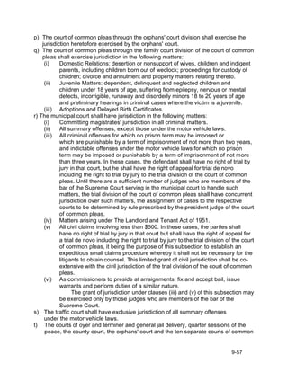 p) The court of common pleas through the orphans' court division shall exercise the
    jurisdiction heretofore exercised by the orphans' court.
q) The court of common pleas through the family court division of the court of common
    pleas shall exercise jurisdiction in the following matters:
     (i)    Domestic Relations: desertion or nonsupport of wives, children and indigent
            parents, including children born out of wedlock; proceedings for custody of
            children; divorce and annulment and property matters relating thereto.
     (ii)   Juvenile Matters: dependent, delinquent and neglected children and
            children under 18 years of age, suffering from epilepsy, nervous or mental
            defects, incorrigible, runaway and disorderly minors 18 to 20 years of age
            and preliminary hearings in criminal cases where the victim is a juvenile.
     (iii) Adoptions and Delayed Birth Certificates.
r) The municipal court shall have jurisdiction in the following matters:
     (i)    Committing magistrates' jurisdiction in all criminal matters.
     (ii)   All summary offenses, except those under the motor vehicle laws.
     (iii) All criminal offenses for which no prison term may be imposed or
            which are punishable by a term of imprisonment of not more than two years,
            and indictable offenses under the motor vehicle laws for which no prison
            term may be imposed or punishable by a term of imprisonment of not more
            than three years. In these cases, the defendant shall have no right of trial by
            jury in that court, but he shall have the right of appeal for trial de novo
            including the right to trial by jury to the trial division of the court of common
            pleas. Until there are a sufficient number of judges who are members of the
            bar of the Supreme Court serving in the municipal court to handle such
            matters, the trial division of the court of common pleas shall have concurrent
            jurisdiction over such matters, the assignment of cases to the respective
            courts to be determined by rule prescribed by the president judge of the court
            of common pleas.
     (iv) Matters arising under The Landlord and Tenant Act of 1951.
     (v)    All civil claims involving less than $500. In these cases, the parties shall
            have no right of trial by jury in that court but shall have the right of appeal for
            a trial de novo including the right to trial by jury to the trial division of the court
            of common pleas, it being the purpose of this subsection to establish an
            expeditious small claims procedure whereby it shall not be necessary for the
            litigants to obtain counsel. This limited grant of civil jurisdiction shall be co-
            extensive with the civil jurisdiction of the trial division of the court of common
            pleas.
     (vi) As commissioners to preside at arraignments, fix and accept bail, issue
            warrants and perform duties of a similar nature.
                  The grant of jurisdiction under clauses (iii) and (v) of this subsection may
            be exercised only by those judges who are members of the bar of the
            Supreme Court.
s) The traffic court shall have exclusive jurisdiction of all summary offenses
     under the motor vehicle laws.
t) The courts of oyer and terminer and general jail delivery, quarter sessions of the
     peace, the county court, the orphans' court and the ten separate courts of common


                                                                                         9-57
 