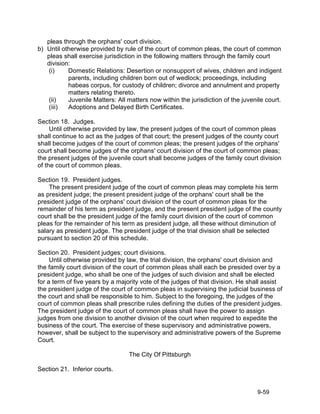 pleas through the orphans' court division.
b) Until otherwise provided by rule of the court of common pleas, the court of common
   pleas shall exercise jurisdiction in the following matters through the family court
   division:
    (i)    Domestic Relations: Desertion or nonsupport of wives, children and indigent
           parents, including children born out of wedlock; proceedings, including
           habeas corpus, for custody of children; divorce and annulment and property
           matters relating thereto.
    (ii)   Juvenile Matters: All matters now within the jurisdiction of the juvenile court.
    (iii)  Adoptions and Delayed Birth Certificates.

Section 18. Judges.
     Until otherwise provided by law, the present judges of the court of common pleas
shall continue to act as the judges of that court; the present judges of the county court
shall become judges of the court of common pleas; the present judges of the orphans'
court shall become judges of the orphans' court division of the court of common pleas;
the present judges of the juvenile court shall become judges of the family court division
of the court of common pleas.

Section 19. President judges.
    The present president judge of the court of common pleas may complete his term
as president judge; the present president judge of the orphans' court shall be the
president judge of the orphans' court division of the court of common pleas for the
remainder of his term as president judge, and the present president judge of the county
court shall be the president judge of the family court division of the court of common
pleas for the remainder of his term as president judge, all these without diminution of
salary as president judge. The president judge of the trial division shall be selected
pursuant to section 20 of this schedule.

Section 20. President judges; court divisions.
     Until otherwise provided by law, the trial division, the orphans' court division and
the family court division of the court of common pleas shall each be presided over by a
president judge, who shall be one of the judges of such division and shall be elected
for a term of five years by a majority vote of the judges of that division. He shall assist
the president judge of the court of common pleas in supervising the judicial business of
the court and shall be responsible to him. Subject to the foregoing, the judges of the
court of common pleas shall prescribe rules defining the duties of the president judges.
The president judge of the court of common pleas shall have the power to assign
judges from one division to another division of the court when required to expedite the
business of the court. The exercise of these supervisory and administrative powers,
however, shall be subject to the supervisory and administrative powers of the Supreme
Court.

                                  The City Of Pittsburgh

Section 21. Inferior courts.


                                                                                  9-59
 