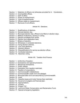 Section   1.   Selection of officers not otherwise provided for in   Constitution.
Section   2.   Incompatible offices.
Section   3.   Oath of office.
Section   4.   Power of impeachment.
Section   5.   Trial of impeachments.
Section   6.   Officers liable to impeachment.
Section   7.   Removal of civil officers.

                                     Article VII. Elections

Section 1. Qualifications of electors.
Section 2. General election day.
Section 3. Municipal election day; offices to be filled on election days.
Section 4. Method of elections; secrecy in voting.
Section 5. Electors privileged from arrest.
Section 6. Election and registration laws.
Section 7. Bribery of electors.
Section 8. Witnesses in contested elections.
Section 9. Fixing election districts.
Section 10. Viva voce elections.
Section 11. Election officers.
Section 12. Disqualifications for service as election officer.
Section 13. Contested elections.
Section 14. Absentee voting.

                              Article VIII. Taxation And Finance

Section 1. Uniformity of taxation.
Section 2. Exemptions and special provisions.
Section 3. Reciprocal exemptions.
Section 4. Public utilities.
Section 5. Exemption from taxation restricted.
Section 6. Taxation of corporations.
Section 7. Commonwealth indebtedness.
Section 8. Commonwealth credit not to be pledged.
Section 9. Municipal debt not to be assumed by Commonwealth.
Section 10. Audit.
Section 11. Gasoline taxes and motor license fees restricted.
Section 12. Governor's budgets and financial plan.
Section 13. Appropriations.
Section 14. Surplus.
Section 15. Project "70".
Section 16. Land and Water Conservation and Reclamation Fund.
Section 17. Special emergency legislation.



                                                                                     9-6
 