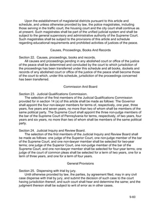 Upon the establishment of magisterial districts pursuant to this article and
schedule, and unless otherwise provided by law, the police magistrates, including
those serving in the traffic court, the housing court and the city court shall continue as
at present. Such magistrates shall be part of the unified judicial system and shall be
subject to the general supervisory and administrative authority of the Supreme Court.
Such magistrates shall be subject to the provisions of this article and schedule
regarding educational requirements and prohibited activities of justices of the peace.

                       Causes, Proceedings, Books And Records

Section 22. Causes, proceedings, books and records.
     All causes and proceedings pending in any abolished court or office of the justice
of the peace shall be determined and concluded by the court to which jurisdiction of
the proceedings has been transferred under this schedule and all books, dockets and
records of any abolished court or office of the justice of the peace shall become those
of the court to which, under this schedule, jurisdiction of the proceedings concerned
has been transferred.

                                 Commission And Board

Section 23. Judicial Qualifications Commission.
    The selection of the first members of the Judicial Qualifications Commission
provided for in section 14 (a) of this article shall be made as follows: The Governor
shall appoint the four non-lawyer members for terms of, respectively, one year, three
years, five years and seven years, no more than two of whom shall be members of the
same political party. The Supreme Court shall appoint the three non-judge members of
the bar of the Supreme Court of Pennsylvania for terms, respectively, of two years, four
years and six years, no more than two of whom shall be members of the same political
party.

Section 24. Judicial Inquiry and Review Board.
     The selection of the first members of the Judicial Inquiry and Review Board shall
be made as follows: one judge of the Superior Court, one non-judge member of the bar
of the Supreme Court, and one non-lawyer member shall be selected for two-year
terms; one judge of the Superior Court, one non-judge member of the bar of the
Supreme Court, and one non-lawyer member shall be selected for four-year terms; one
judge of the court of common pleas shall be selected for a term of two years, one for a
term of three years, and one for a term of four years.

                                   General Provisions

Section 25. Dispensing with trial by jury.
    Until otherwise provided by law, the parties, by agreement filed, may in any civil
case dispense with trial by jury, and submit the decision of such case to the court
having jurisdiction thereof, and such court shall hear and determine the same; and the
judgment thereon shall be subject to writ of error as in other cases.


                                                                                  9-60
 
