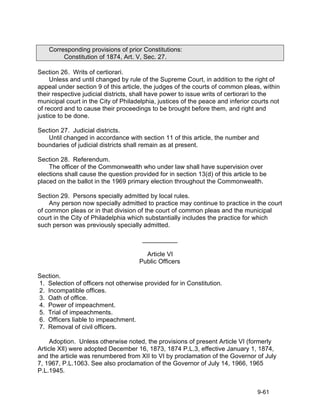 Corresponding provisions of prior Constitutions:
         Constitution of 1874, Art. V, Sec. 27.

Section 26. Writs of certiorari.
     Unless and until changed by rule of the Supreme Court, in addition to the right of
appeal under section 9 of this article, the judges of the courts of common pleas, within
their respective judicial districts, shall have power to issue writs of certiorari to the
municipal court in the City of Philadelphia, justices of the peace and inferior courts not
of record and to cause their proceedings to be brought before them, and right and
justice to be done.

Section 27. Judicial districts.
   Until changed in accordance with section 11 of this article, the number and
boundaries of judicial districts shall remain as at present.

Section 28. Referendum.
    The officer of the Commonwealth who under law shall have supervision over
elections shall cause the question provided for in section 13(d) of this article to be
placed on the ballot in the 1969 primary election throughout the Commonwealth.

Section 29. Persons specially admitted by local rules.
    Any person now specially admitted to practice may continue to practice in the court
of common pleas or in that division of the court of common pleas and the municipal
court in the City of Philadelphia which substantially includes the practice for which
such person was previously specially admitted.

                                       __________

                                        Article VI
                                      Public Officers

Section.
1. Selection of officers not otherwise provided for in Constitution.
2. Incompatible offices.
3. Oath of office.
4. Power of impeachment.
5. Trial of impeachments.
6. Officers liable to impeachment.
7. Removal of civil officers.

     Adoption. Unless otherwise noted, the provisions of present Article VI (formerly
Article XII) were adopted December 16, 1873, 1874 P.L.3, effective January 1, 1874,
and the article was renumbered from XII to VI by proclamation of the Governor of July
7, 1967, P.L.1063. See also proclamation of the Governor of July 14, 1966, 1965
P.L.1945.


                                                                                  9-61
 