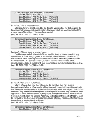 Corresponding provisions of prior Constitutions:
         Constitution of 1776, Sec. 22.
         Constitution of 1790, Art. IV, Sec. 1 (Verbatim).
         Constitution of 1838, Art. IV, Sec. 1 (Verbatim).
         Constitution of 1874, Art. VI, Sec. 1 (Verbatim).

Section 5. Trial of impeachments.
   All impeachments shall be tried by the Senate. When sitting for that purpose the
Senators shall be upon oath or affirmation. No person shall be convicted without the
concurrence of two-thirds of the members present.
(May 17, 1966, 1965 P.L.1928, J.R.10)

    Corresponding provisions of prior Constitutions:
         Constitution of 1776, Sec. 22.
         Constitution of 1790, Art. IV, Sec. 2 (Verbatim).
         Constitution of 1838, Art. IV, Sec. 2 (Verbatim).
         Constitution of 1874, Art. VI, Sec. 2 (Verbatim).

Section 6. Officers liable to impeachment.
   The Governor and all other civil officers shall be liable to impeachment for any
misbehavior in office, but judgment in such cases shall not extend further than to
removal from office and disqualification to hold any office of trust or profit under this
Commonwealth. The person accused, whether convicted or acquitted, shall
nevertheless be liable to indictment, trial, judgment and punishment according to law.
(May 17, 1966, 1965 P.L.1928, J.R.10)

    Corresponding provisions of prior Constitutions:
         Constitution of 1776, Sec. 22.
         Constitution of 1790, Art. IV, Sec. 3.
         Constitution of 1838, Art. IV, Sec. 3.
         Constitution of 1874, Art. VI, Sec. 3 (Verbatim).

Section 7. Removal of civil officers.
     All civil officers shall hold their offices on the condition that they behave
themselves well while in office, and shall be removed on conviction of misbehavior in
office or of any infamous crime. Appointed civil officers, other than judges of the courts
of record, may be removed at the pleasure of the power by which they shall have been
appointed. All civil officers elected by the people, except the Governor, the Lieutenant
Governor, members of the General Assembly and judges of the courts of record, shall
be removed by the Governor for reasonable cause, after due notice and full hearing, on
the address of two-thirds of the Senate.
(May 17, 1966, 1965 P.L.1928, J.R.10)

    Corresponding provisions of prior Constitutions:
         Constitution of 1838, Art. VI, Sec. 9.


                                                                                 9-63
 