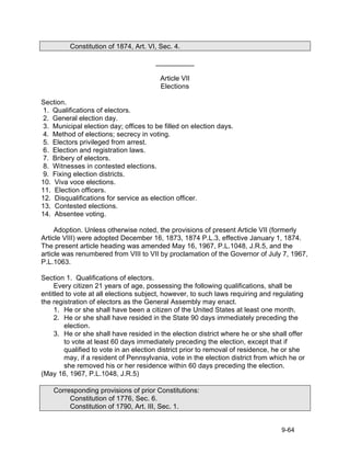 Constitution of 1874, Art. VI, Sec. 4.

                                       __________

                                        Article VII
                                        Elections

Section.
 1. Qualifications of electors.
 2. General election day.
 3. Municipal election day; offices to be filled on election days.
 4. Method of elections; secrecy in voting.
 5. Electors privileged from arrest.
 6. Election and registration laws.
 7. Bribery of electors.
 8. Witnesses in contested elections.
 9. Fixing election districts.
10. Viva voce elections.
11. Election officers.
12. Disqualifications for service as election officer.
13. Contested elections.
14. Absentee voting.

     Adoption. Unless otherwise noted, the provisions of present Article VII (formerly
Article VIII) were adopted December 16, 1873, 1874 P.L.3, effective January 1, 1874.
The present article heading was amended May 16, 1967, P.L.1048, J.R.5, and the
article was renumbered from VIII to VII by proclamation of the Governor of July 7, 1967,
P.L.1063.

Section 1. Qualifications of electors.
     Every citizen 21 years of age, possessing the following qualifications, shall be
entitled to vote at all elections subject, however, to such laws requiring and regulating
the registration of electors as the General Assembly may enact.
     1. He or she shall have been a citizen of the United States at least one month.
     2. He or she shall have resided in the State 90 days immediately preceding the
        election.
     3. He or she shall have resided in the election district where he or she shall offer
        to vote at least 60 days immediately preceding the election, except that if
        qualified to vote in an election district prior to removal of residence, he or she
        may, if a resident of Pennsylvania, vote in the election district from which he or
        she removed his or her residence within 60 days preceding the election.
(May 16, 1967, P.L.1048, J.R.5)

    Corresponding provisions of prior Constitutions:
         Constitution of 1776, Sec. 6.
         Constitution of 1790, Art. III, Sec. 1.


                                                                                  9-64
 