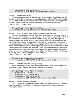 Constitution of 1838, Art. III, Sec. 1.
         Constitution of 1874, Art. VIII, Sec. 1 (Amendment of 1959).

Section 2. General election day.
    The general election shall be held biennially on the Tuesday next following the first
Monday of November in each even-numbered year, but the General Assembly may by
law fix a different day, two-thirds of all the members of each House consenting thereto:
Provided, That such election shall always be held in an even-numbered year.
(May 16, 1967, P.L.1048, J.R.5)

    Corresponding provisions of prior Constitutions:
         Constitution of 1874, Art. VIII, Sec. 2 (Amendment of 1909).

Section 3. Municipal election day; offices to be filled on election days.
     All judges elected by the electors of the State at large may be elected at either a
general or municipal election, as circumstances may require. All elections for judges of
the courts for the several judicial districts, and for county, city, ward, borough, and
township officers, for regular terms of service, shall be held on the municipal election
day; namely, the Tuesday next following the first Monday of November in each odd-
numbered year, but the General Assembly may by law fix a different day, two-thirds of
all the members of each House consenting thereto: Provided, That such elections shall
be held in an odd-numbered year: Provided further, That all judges for the courts of the
several judicial districts holding office at the present time, whose terms of office may
end in an odd-numbered year, shall continue to hold their offices until the first Monday
of January in the next succeeding even-numbered year.
(May 16, 1967, P.L.1048, J.R.5)

    Corresponding provisions of prior Constitutions:
         Constitution of 1874, Art. VIII, Sec. 3 (Amendment of 1913).

Section 4. Method of elections; secrecy in voting.
    All elections by the citizens shall be by ballot or by such other method as may be
prescribed by law: Provided, That secrecy in voting be preserved.

    Corresponding provisions of prior Constitutions:
         Constitution of 1776, Sec. 32.
         Constitution of 1790, Art. III, Sec. 2.
         Constitution of 1838, Art. III, Sec. 2.
         Constitution of 1874, Art. VIII, Sec. 4 (Amendment of 1901).

Section 5. Electors privileged from arrest.
    Electors shall in all cases except treason, felony and breach or surety of the peace,
be privileged from arrest during their attendance on elections and in going to and
returning therefrom.




                                                                                9-65
 
