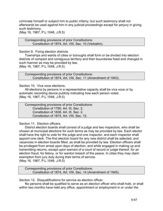criminate himself or subject him to public infamy; but such testimony shall not
afterwards be used against him in any judicial proceedings except for perjury in giving
such testimony.
(May 16, 1967, P.L.1048, J.R.5)

    Corresponding provisions of prior Constitutions:
         Constitution of 1874, Art. VIII, Sec. 10 (Verbatim).

Section 9. Fixing election districts.
     Townships and wards of cities or boroughs shall form or be divided into election
districts of compact and contiguous territory and their boundaries fixed and changed in
such manner as may be provided by law.
(May 16, 1967, P.L.1048, J.R.5)

    Corresponding provisions of prior Constitutions:
         Constitution of 1874, Art. VIII, Sec. 11 (Amendment of 1943).

Section 10. Viva voce elections.
    All elections by persons in a representative capacity shall be viva voce or by
automatic recording device publicly indicating how each person voted.
(May 16, 1967, P.L.1048, J.R.5)

    Corresponding provisions of prior Constitutions:
         Constitution of 1790, Art. III, Sec. 2.
         Constitution of 1838, Art. III, Sec. 2.
         Constitution of 1874, Art. VIII, Sec. 12.

Section 11. Election officers.
    District election boards shall consist of a judge and two inspectors, who shall be
chosen at municipal elections for such terms as may be provided by law. Each elector
shall have the right to vote for the judge and one inspector, and each inspector shall
appoint one clerk. The first election board for any new district shall be selected, and
vacancies in election boards filled, as shall be provided by law. Election officers shall
be privileged from arrest upon days of election, and while engaged in making up and
transmitting returns, except upon warrant of a court of record or judge thereof, for an
election fraud, for felony, or for wanton breach of the peace. In cities they may claim
exemption from jury duty during their terms of service.
(May 16, 1967, P.L.1048, J.R.5)

    Corresponding provisions of prior Constitutions:
         Constitution of 1874, Art. VIII, Sec. 14 (Amendment of 1945).

Section 12. Disqualifications for service as election officer.
    No persons shall be qualified to serve as an election officer who shall hold, or shall
within two months have held any office, appointment or employment in or under the


                                                                                 9-67
 