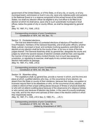 government of the United States, or of this State, or of any city, or county, or of any
municipal board, commission or trust in any city, save only notaries public and persons
in the National Guard or in a reserve component of the armed forces of the United
States; nor shall any election officer be eligible to any civil office to be filled at an
election at which he shall serve, save only to such subordinate municipal or local
offices, below the grade of city or county offices, as shall be designated by general
law.
(May 16, 1967, P.L.1048, J.R.5)

    Corresponding provisions of prior Constitutions:
         Constitution of 1874, Art. VIII, Sec. 15.

Section 13. Contested elections.
     The trial and determination of contested elections of electors of President and
Vice-President, members of the General Assembly, and of all public officers, whether
State, judicial, municipal or local, and contests involving questions submitted to the
electors at any election shall be by the courts of law, or by one or more of the law
judges thereof. The General Assembly shall, by general law, designate the courts and
judges by whom the several classes of election contests shall be tried, and regulate
the manner of trial and all matters incident thereto; but no such law assigning
jurisdiction, or regulating its exercise, shall apply to any contest arising out of an
election held before its passage.
(May 16, 1967, P.L.1048, J.R.5)

    Corresponding provisions of prior Constitutions:
         Constitution of 1874, Art. VIII, Sec. 17.

Section 14. Absentee voting.
    The Legislature shall, by general law, provide a manner in which, and the time and
place at which, qualified electors who may, on the occurrence of any election, be
absent from the State or county of their residence, because their duties, occupation or
business require them to be elsewhere or who, on the occurrence of any election, are
unable to attend at their proper polling places because of illness or physical disability
or who will not attend a polling place because of the observance of a religious holiday
or who cannot vote because of election day duties, in the case of a county employee,
may vote, and for the return and canvass of their votes in the election district in which
they respectively reside.
(May 16, 1967, P.L.1048, J.R.5; Nov. 5, 1985, P.L. , J.R.1)

    Corresponding provisions of prior Constitutions:
         Constitution of 1874, Art. VIII, Sec. 19
                          (Added by Amendment of 1957).

                                      __________




                                                                                9-68
 