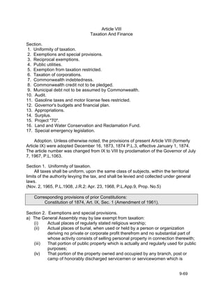 Article VIII
                                  Taxation And Finance

Section.
 1. Uniformity of taxation.
 2. Exemptions and special provisions.
 3. Reciprocal exemptions.
 4. Public utilities.
 5. Exemption from taxation restricted.
 6. Taxation of corporations.
 7. Commonwealth indebtedness.
 8. Commonwealth credit not to be pledged.
 9. Municipal debt not to be assumed by Commonwealth.
10. Audit.
11. Gasoline taxes and motor license fees restricted.
12. Governor's budgets and financial plan.
13. Appropriations.
14. Surplus.
15. Project "70".
16. Land and Water Conservation and Reclamation Fund.
17. Special emergency legislation.

     Adoption. Unless otherwise noted, the provisions of present Article VIII (formerly
Article IX) were adopted December 16, 1873, 1874 P.L.3, effective January 1, 1874.
The article number was changed from IX to VIII by proclamation of the Governor of July
7, 1967, P.L.1063.

Section 1. Uniformity of taxation.
     All taxes shall be uniform, upon the same class of subjects, within the territorial
limits of the authority levying the tax, and shall be levied and collected under general
laws.
(Nov. 2, 1965, P.L.1908, J.R.2; Apr. 23, 1968, P.L.App.9, Prop. No.5)

    Corresponding provisions of prior Constitutions:
         Constitution of 1874, Art. IX, Sec. 1 (Amendment of 1961).

Section 2. Exemptions and special provisions.
a) The General Assembly may by law exempt from taxation:
   (i)     Actual places of regularly stated religious worship;
   (ii)    Actual places of burial, when used or held by a person or organization
           deriving no private or corporate profit therefrom and no substantial part of
           whose activity consists of selling personal property in connection therewith;
   (iii)   That portion of public property which is actually and regularly used for public
           purposes;
   (iv)    That portion of the property owned and occupied by any branch, post or
           camp of honorably discharged servicemen or servicewomen which is


                                                                                  9-69
 
