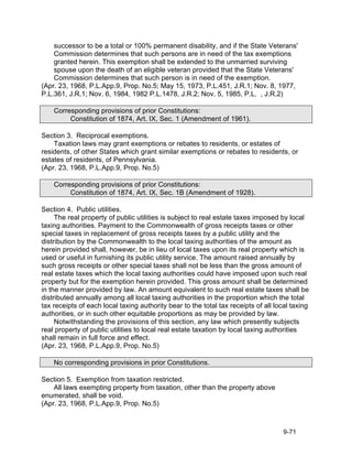 successor to be a total or 100% permanent disability, and if the State Veterans'
    Commission determines that such persons are in need of the tax exemptions
    granted herein. This exemption shall be extended to the unmarried surviving
    spouse upon the death of an eligible veteran provided that the State Veterans'
    Commission determines that such person is in need of the exemption.
(Apr. 23, 1968, P.L.App.9, Prop. No.5; May 15, 1973, P.L.451, J.R.1; Nov. 8, 1977,
P.L.361, J.R.1; Nov. 6, 1984, 1982 P.L.1478, J.R.2; Nov. 5, 1985, P.L. , J.R.2)

    Corresponding provisions of prior Constitutions:
         Constitution of 1874, Art. IX, Sec. 1 (Amendment of 1961).

Section 3. Reciprocal exemptions.
    Taxation laws may grant exemptions or rebates to residents, or estates of
residents, of other States which grant similar exemptions or rebates to residents, or
estates of residents, of Pennsylvania.
(Apr. 23, 1968, P.L.App.9, Prop. No.5)

    Corresponding provisions of prior Constitutions:
         Constitution of 1874, Art. IX, Sec. 1B (Amendment of 1928).

Section 4. Public utilities.
     The real property of public utilities is subject to real estate taxes imposed by local
taxing authorities. Payment to the Commonwealth of gross receipts taxes or other
special taxes in replacement of gross receipts taxes by a public utility and the
distribution by the Commonwealth to the local taxing authorities of the amount as
herein provided shall, however, be in lieu of local taxes upon its real property which is
used or useful in furnishing its public utility service. The amount raised annually by
such gross receipts or other special taxes shall not be less than the gross amount of
real estate taxes which the local taxing authorities could have imposed upon such real
property but for the exemption herein provided. This gross amount shall be determined
in the manner provided by law. An amount equivalent to such real estate taxes shall be
distributed annually among all local taxing authorities in the proportion which the total
tax receipts of each local taxing authority bear to the total tax receipts of all local taxing
authorities, or in such other equitable proportions as may be provided by law.
     Notwithstanding the provisions of this section, any law which presently subjects
real property of public utilities to local real estate taxation by local taxing authorities
shall remain in full force and effect.
(Apr. 23, 1968, P.L.App.9, Prop. No.5)

    No corresponding provisions in prior Constitutions.

Section 5. Exemption from taxation restricted.
    All laws exempting property from taxation, other than the property above
enumerated, shall be void.
(Apr. 23, 1968, P.L.App.9, Prop. No.5)



                                                                                    9-71
 