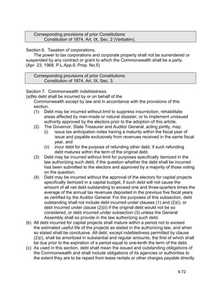Corresponding provisions of prior Constitutions:
         Constitution of 1874, Art. IX, Sec. 2 (Verbatim).

Section 6. Taxation of corporations.
    The power to tax corporations and corporate property shall not be surrendered or
suspended by any contract or grant to which the Commonwealth shall be a party.
(Apr. 23, 1968, P.L.App.9, Prop. No.5)

    Corresponding provisions of prior Constitutions:
         Constitution of 1874, Art. IX, Sec. 3.

Section 7. Commonwealth indebtedness.
(a)No debt shall be incurred by or on behalf of the
    Commonwealth except by law and in accordance with the provisions of this
    section.
    (1) Debt may be incurred without limit to suppress insurrection, rehabilitate
           areas affected by man-made or natural disaster, or to implement unissued
           authority approved by the electors prior to the adoption of this article.
    (2) The Governor, State Treasurer and Auditor General, acting jointly, may:
           (i)   issue tax anticipation notes having a maturity within the fiscal year of
                 issue and payable exclusively from revenues received in the same fiscal
                 year, and
           (ii) incur debt for the purpose of refunding other debt, if such refunding
                 debt matures within the term of the original debt.
    (3) Debt may be incurred without limit for purposes specifically itemized in the
           law authorizing such debt, if the question whether the debt shall be incurred
           has been submitted to the electors and approved by a majority of those voting
           on the question.
    (4) Debt may be incurred without the approval of the electors for capital projects
           specifically itemized in a capital budget, if such debt will not cause the
           amount of all net debt outstanding to exceed one and three-quarters times the
           average of the annual tax revenues deposited in the previous five fiscal years
           as certified by the Auditor General. For the purposes of this subsection, debt
           outstanding shall not include debt incurred under clauses (1) and (2)(i), or
           debt incurred under clause (2)(ii) if the original debt would not be so
           considered, or debt incurred under subsection (3) unless the General
           Assembly shall so provide in the law authorizing such debt.
(b) All debt incurred for capital projects shall mature within a period not to exceed
    the estimated useful life of the projects as stated in the authorizing law, and when
    so stated shall be conclusive. All debt, except indebtedness permitted by clause
    (2)(i), shall be amortized in substantial and regular amounts, the first of which shall
    be due prior to the expiration of a period equal to one-tenth the term of the debt.
(c) As used in this section, debt shall mean the issued and outstanding obligations of
    the Commonwealth and shall include obligations of its agencies or authorities to
    the extent they are to be repaid from lease rentals or other charges payable directly


                                                                                 9-72
 