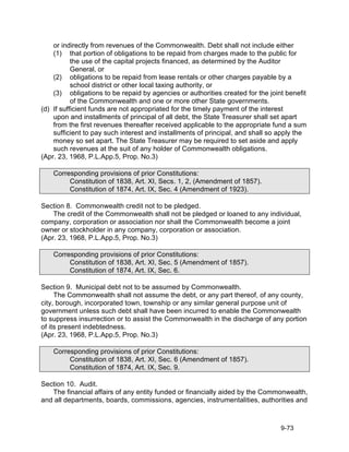 or indirectly from revenues of the Commonwealth. Debt shall not include either
    (1) that portion of obligations to be repaid from charges made to the public for
           the use of the capital projects financed, as determined by the Auditor
           General, or
    (2) obligations to be repaid from lease rentals or other charges payable by a
           school district or other local taxing authority, or
    (3) obligations to be repaid by agencies or authorities created for the joint benefit
           of the Commonwealth and one or more other State governments.
(d) If sufficient funds are not appropriated for the timely payment of the interest
    upon and installments of principal of all debt, the State Treasurer shall set apart
    from the first revenues thereafter received applicable to the appropriate fund a sum
    sufficient to pay such interest and installments of principal, and shall so apply the
    money so set apart. The State Treasurer may be required to set aside and apply
    such revenues at the suit of any holder of Commonwealth obligations.
(Apr. 23, 1968, P.L.App.5, Prop. No.3)

    Corresponding provisions of prior Constitutions:
         Constitution of 1838, Art. XI, Secs. 1, 2, (Amendment of 1857).
         Constitution of 1874, Art. IX, Sec. 4 (Amendment of 1923).

Section 8. Commonwealth credit not to be pledged.
    The credit of the Commonwealth shall not be pledged or loaned to any individual,
company, corporation or association nor shall the Commonwealth become a joint
owner or stockholder in any company, corporation or association.
(Apr. 23, 1968, P.L.App.5, Prop. No.3)

    Corresponding provisions of prior Constitutions:
         Constitution of 1838, Art. XI, Sec. 5 (Amendment of 1857).
         Constitution of 1874, Art. IX, Sec. 6.

Section 9. Municipal debt not to be assumed by Commonwealth.
     The Commonwealth shall not assume the debt, or any part thereof, of any county,
city, borough, incorporated town, township or any similar general purpose unit of
government unless such debt shall have been incurred to enable the Commonwealth
to suppress insurrection or to assist the Commonwealth in the discharge of any portion
of its present indebtedness.
(Apr. 23, 1968, P.L.App.5, Prop. No.3)

    Corresponding provisions of prior Constitutions:
         Constitution of 1838, Art. XI, Sec. 6 (Amendment of 1857).
         Constitution of 1874, Art. IX, Sec. 9.

Section 10. Audit.
   The financial affairs of any entity funded or financially aided by the Commonwealth,
and all departments, boards, commissions, agencies, instrumentalities, authorities and



                                                                                9-73
 