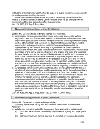 institutions of the Commonwealth, shall be subject to audits made in accordance with
generally accepted auditing standards.
     Any Commonwealth officer whose approval is necessary for any transaction
relative to the financial affairs of the Commonwealth shall not be charged with the
function of auditing that transaction after its occurrence.
(Apr. 23, 1968, P.L.App.7, Prop. No.4)

    No corresponding provisions in prior Constitutions.

Section 11. Gasoline taxes and motor license fees restricted.
(a) All proceeds from gasoline and other motor fuel excise taxes, motor vehicle
    registration fees and license taxes, operators' license fees and other excise taxes
    imposed on products used in motor transportation after providing therefrom for (a)
    cost of administration and collection, (b) payment of obligations incurred in the
    construction and reconstruction of public highways and bridges shall be
    appropriated by the General Assembly to agencies of the State or political
    subdivisions thereof; and used solely for construction, reconstruction, maintenance
    and repair of and safety on public highways and bridges and costs and expenses
    incident thereto, and for the payment of obligations incurred for such purposes, and
    shall not be diverted by transfer or otherwise to any other purpose, except that
    loans may be made by the State from the proceeds of such taxes and fees for a
    single period not exceeding eight months, but no such loan shall be made within
    the period of one year from any preceding loan, and every loan made in any fiscal
    year shall be repayable within one month after the beginning of the next fiscal year.
(b) All proceeds from aviation fuel excise taxes, after providing therefrom for the cost
    of administration and collection, shall be appropriated by the General Assembly to
    agencies of the State or political subdivisions thereof and used solely for: the
    purchase, construction, reconstruction, operation and maintenance of airports and
    other air navigation facilities; aircraft accident investigation; the operation,
    maintenance and other costs of aircraft owned or leased by the Commonwealth;
    any other purpose reasonably related to air navigation including but not limited to
    the reimbursement of airport property owners for property tax expenditures; and
    costs and expenses incident thereto and for the payment of obligations incurred for
    such purposes, and shall not be diverted by transfer or otherwise to any other
    purpose.
(Apr. 23, 1968, P.L.App.9, Prop. No.5; Nov. 3, 1981, P.L.603, J.R.2)

    No corresponding provisions in prior Constitutions.

Section 12. Governor's budgets and financial plan.
    Annually, at the times set by law, the Governor shall submit to the General
Assembly:
(a) A balanced operating budget for the ensuing fiscal year setting forth in detail
    (i)  proposed expenditures classified by department or agency and by program
         and
    (ii) estimated revenues from all sources. If estimated revenues and available


                                                                               9-74
 