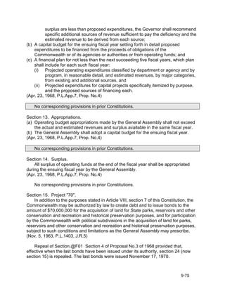 surplus are less than proposed expenditures, the Governor shall recommend
          specific additional sources of revenue sufficient to pay the deficiency and the
          estimated revenue to be derived from each source;
(b) A capital budget for the ensuing fiscal year setting forth in detail proposed
    expenditures to be financed from the proceeds of obligations of the
    Commonwealth or of its agencies or authorities or from operating funds; and
(c) A financial plan for not less than the next succeeding five fiscal years, which plan
    shall include for each such fiscal year:
    (i)   Projected operating expenditures classified by department or agency and by
          program, in reasonable detail, and estimated revenues, by major categories,
          from existing and additional sources, and
    (ii) Projected expenditures for capital projects specifically itemized by purpose,
          and the proposed sources of financing each.
(Apr. 23, 1968, P.L.App.7, Prop. No.4)

    No corresponding provisions in prior Constitutions.

Section 13. Appropriations.
(a) Operating budget appropriations made by the General Assembly shall not exceed
    the actual and estimated revenues and surplus available in the same fiscal year.
(b) The General Assembly shall adopt a capital budget for the ensuing fiscal year.
(Apr. 23, 1968, P.L.App.7, Prop. No.4)

    No corresponding provisions in prior Constitutions.

Section 14. Surplus.
    All surplus of operating funds at the end of the fiscal year shall be appropriated
during the ensuing fiscal year by the General Assembly.
(Apr. 23, 1968, P.L.App.7, Prop. No.4)

    No corresponding provisions in prior Constitutions.

Section 15. Project "70".
    In addition to the purposes stated in Article VIII, section 7 of this Constitution, the
Commonwealth may be authorized by law to create debt and to issue bonds to the
amount of $70,000,000 for the acquisition of land for State parks, reservoirs and other
conservation and recreation and historical preservation purposes, and for participation
by the Commonwealth with political subdivisions in the acquisition of land for parks,
reservoirs and other conservation and recreation and historical preservation purposes,
subject to such conditions and limitations as the General Assembly may prescribe.
(Nov. 5, 1963, P.L.1403, J.R.5)

    Repeal of Section.@F01 Section 4 of Proposal No.3 of 1968 provided that,
effective when the last bonds have been issued under its authority, section 24 (now
section 15) is repealed. The last bonds were issued November 17, 1970.



                                                                                   9-75
 