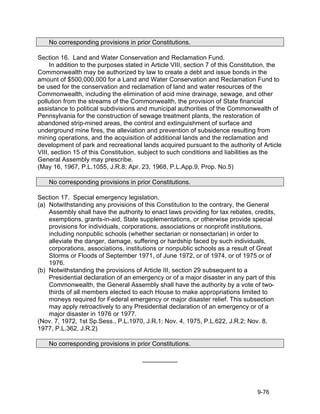 No corresponding provisions in prior Constitutions.

Section 16. Land and Water Conservation and Reclamation Fund.
     In addition to the purposes stated in Article VIII, section 7 of this Constitution, the
Commonwealth may be authorized by law to create a debt and issue bonds in the
amount of $500,000,000 for a Land and Water Conservation and Reclamation Fund to
be used for the conservation and reclamation of land and water resources of the
Commonwealth, including the elimination of acid mine drainage, sewage, and other
pollution from the streams of the Commonwealth, the provision of State financial
assistance to political subdivisions and municipal authorities of the Commonwealth of
Pennsylvania for the construction of sewage treatment plants, the restoration of
abandoned strip-mined areas, the control and extinguishment of surface and
underground mine fires, the alleviation and prevention of subsidence resulting from
mining operations, and the acquisition of additional lands and the reclamation and
development of park and recreational lands acquired pursuant to the authority of Article
VIII, section 15 of this Constitution, subject to such conditions and liabilities as the
General Assembly may prescribe.
(May 16, 1967, P.L.1055, J.R.8; Apr. 23, 1968, P.L.App.9, Prop. No.5)

    No corresponding provisions in prior Constitutions.

Section 17. Special emergency legislation.
(a) Notwithstanding any provisions of this Constitution to the contrary, the General
    Assembly shall have the authority to enact laws providing for tax rebates, credits,
    exemptions, grants-in-aid, State supplementations, or otherwise provide special
    provisions for individuals, corporations, associations or nonprofit institutions,
    including nonpublic schools (whether sectarian or nonsectarian) in order to
    alleviate the danger, damage, suffering or hardship faced by such individuals,
    corporations, associations, institutions or nonpublic schools as a result of Great
    Storms or Floods of September 1971, of June 1972, or of 1974, or of 1975 or of
    1976.
(b) Notwithstanding the provisions of Article III, section 29 subsequent to a
    Presidential declaration of an emergency or of a major disaster in any part of this
    Commonwealth, the General Assembly shall have the authority by a vote of two-
    thirds of all members elected to each House to make appropriations limited to
    moneys required for Federal emergency or major disaster relief. This subsection
    may apply retroactively to any Presidential declaration of an emergency or of a
    major disaster in 1976 or 1977.
(Nov. 7, 1972, 1st Sp.Sess., P.L.1970, J.R.1; Nov. 4, 1975, P.L.622, J.R.2; Nov. 8,
1977, P.L.362, J.R.2)

    No corresponding provisions in prior Constitutions.

                                       __________




                                                                                  9-76
 