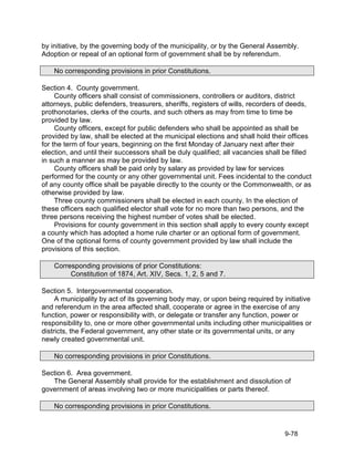 by initiative, by the governing body of the municipality, or by the General Assembly.
Adoption or repeal of an optional form of government shall be by referendum.

    No corresponding provisions in prior Constitutions.

Section 4. County government.
     County officers shall consist of commissioners, controllers or auditors, district
attorneys, public defenders, treasurers, sheriffs, registers of wills, recorders of deeds,
prothonotaries, clerks of the courts, and such others as may from time to time be
provided by law.
     County officers, except for public defenders who shall be appointed as shall be
provided by law, shall be elected at the municipal elections and shall hold their offices
for the term of four years, beginning on the first Monday of January next after their
election, and until their successors shall be duly qualified; all vacancies shall be filled
in such a manner as may be provided by law.
     County officers shall be paid only by salary as provided by law for services
performed for the county or any other governmental unit. Fees incidental to the conduct
of any county office shall be payable directly to the county or the Commonwealth, or as
otherwise provided by law.
     Three county commissioners shall be elected in each county. In the election of
these officers each qualified elector shall vote for no more than two persons, and the
three persons receiving the highest number of votes shall be elected.
     Provisions for county government in this section shall apply to every county except
a county which has adopted a home rule charter or an optional form of government.
One of the optional forms of county government provided by law shall include the
provisions of this section.

    Corresponding provisions of prior Constitutions:
         Constitution of 1874, Art. XIV, Secs. 1, 2, 5 and 7.

Section 5. Intergovernmental cooperation.
     A municipality by act of its governing body may, or upon being required by initiative
and referendum in the area affected shall, cooperate or agree in the exercise of any
function, power or responsibility with, or delegate or transfer any function, power or
responsibility to, one or more other governmental units including other municipalities or
districts, the Federal government, any other state or its governmental units, or any
newly created governmental unit.

    No corresponding provisions in prior Constitutions.

Section 6. Area government.
   The General Assembly shall provide for the establishment and dissolution of
government of areas involving two or more municipalities or parts thereof.

    No corresponding provisions in prior Constitutions.


                                                                                  9-78
 