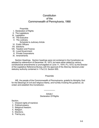 Constitution
                                of the
                   Commonwealth of Pennsylvania, 1968

          Preamble
  I. Declaration of Rights
 II. The Legislature
III. Legislation
 IV. The Executive
  V. The Judiciary
          Schedule to Judiciary Article
 VI. Public Officers
VII. Elections
VIII. Taxation and Finance
 IX. Local Government
  X. Private Corporations
 XI. Amendments

     Section Headings. Section headings were not contained in the Constitution as
adopted by referendum of December 16, 1873, but were either added by various
constitutional amendments or promulgated on June 11, 1974, P.L.1573, by the Director
of the Legislative Reference Bureau with the approval of the Attorney General under
statutory authority contained in 1 Pa.C.S. Section 905.


                                          Preamble

     WE, the people of the Commonwealth of Pennsylvania, grateful to Almighty God
for the blessings of civil and religious liberty, and humbly invoking His guidance, do
ordain and establish this Constitution.

                                      __________

                                       Article I
                                 Declaration Of Rights

Section.
1. Inherent rights of mankind.
2. Political powers.
3. Religious freedom.
4. Religion.
5. Elections.
6. Trial by jury.


                                                                                9-8
 