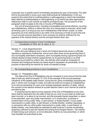 computed over a specific period immediately preceding the year of borrowing. The debt
limit to be prescribed in every such case shall exclude all indebtedness (1) for any
project to the extent that it is self-liquidating or self-supporting or which has heretofore
been defined as self-liquidating or self-supporting, or (2) which has been approved by
referendum held in such manner as shall be provided by law. The provisions of this
paragraph shall not apply to the City or County of Philadelphia.
     Any unit of local government, including municipalities and school districts, incurring
any indebtedness, shall at or before the time of so doing adopt a covenant, which shall
be binding upon it so long as any such indebtedness shall remain unpaid, to make
payments out of its sinking fund or any other of its revenues or funds at such time and
in such annual amounts specified in such covenant as shall be sufficient for the
payment of the interest thereon and the principal thereof when due.

    Corresponding provisions of prior Constitutions:
         Constitution of 1874, Art. IX, Secs. 8, 10.

Section 11. Local reapportionment.
     Within the year following that in which the Federal decennial census is officially
reported as required by Federal law, and at such other times as the governing body of
any municipality shall deem necessary, each municipality having a governing body not
entirely elected at large shall be reapportioned, by its governing body or as shall
otherwise be provided by uniform law, into districts which shall be composed of
compact and contiguous territory as nearly equal in population as practicable, for the
purpose of describing the districts for those not elected at large.

    No corresponding provisions in prior Constitutions.

Section 12. Philadelphia debt.
     The debt of the City of Philadelphia may be increased in such amount that the total
debt of said city shall not exceed 13 1/2% of the average of the annual assessed
valuations of the taxable realty therein, during the ten years immediately preceding the
year in which such increase is made, but said city shall not increase its indebtedness
to an amount exceeding 3% upon such average assessed valuation of realty, without
the consent of the electors thereof at a public election held in such manner as shall be
provided by law.
     In ascertaining the debt-incurring capacity of the City of Philadelphia at any time,
there shall be deducted from the debt of said city so much of such debt as shall have
been incurred, or is about to be incurred, and the proceeds thereof expended, or about
to be expended, upon any public improvement, or in construction, purchase or
condemnation of any public utility, or part thereof, or facility therefor, if such public
improvement or public utility, or part thereof, or facility therefor, whether separately, or
in connection with any other public improvement or public utility, or part thereof, or
facility therefor, may reasonably be expected to yield revenue in excess of operating
expenses sufficient to pay the interest and sinking fund charges thereon. The method
of determining such amount, so to be deducted, shall be as now prescribed, or which
may hereafter be prescribed by law.


                                                                                   9-80
 