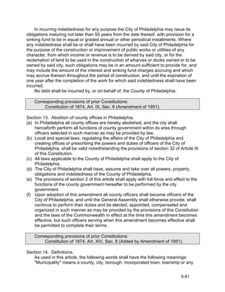 In incurring indebtedness for any purpose the City of Philadelphia may issue its
obligations maturing not later than 50 years from the date thereof, with provision for a
sinking fund to be in equal or graded annual or other periodical installments. Where
any indebtedness shall be or shall have been incurred by said City of Philadelphia for
the purpose of the construction or improvement of public works or utilities of any
character, from which income or revenue is to be derived by said city, or for the
reclamation of land to be used in the construction of wharves or docks owned or to be
owned by said city, such obligations may be in an amount sufficient to provide for, and
may include the amount of the interest and sinking fund charges accruing and which
may accrue thereon throughout the period of construction, and until the expiration of
one year after the completion of the work for which said indebtedness shall have been
incurred.
    No debt shall be incurred by, or on behalf of, the County of Philadelphia.

    Corresponding provisions of prior Constitutions:
         Constitution of 1874, Art. IX, Sec. 8 (Amendment of 1951).

Section 13. Abolition of county offices in Philadelphia.
(a) In Philadelphia all county offices are hereby abolished, and the city shall
    henceforth perform all functions of county government within its area through
    officers selected in such manner as may be provided by law.
(b) Local and special laws, regulating the affairs of the City of Philadelphia and
    creating offices or prescribing the powers and duties of officers of the City of
    Philadelphia, shall be valid notwithstanding the provisions of section 32 of Article III
    of this Constitution.
(c) All laws applicable to the County of Philadelphia shall apply to the City of
    Philadelphia.
(d) The City of Philadelphia shall have, assume and take over all powers, property,
    obligations and indebtedness of the County of Philadelphia.
(e) The provisions of section 2 of this article shall apply with full force and effect to the
    functions of the county government hereafter to be performed by the city
    government.
(f) Upon adoption of this amendment all county officers shall become officers of the
    City of Philadelphia, and until the General Assembly shall otherwise provide, shall
    continue to perform their duties and be elected, appointed, compensated and
    organized in such manner as may be provided by the provisions of this Constitution
    and the laws of the Commonwealth in effect at the time this amendment becomes
    effective, but such officers serving when this amendment becomes effective shall
    be permitted to complete their terms.

    Corresponding provisions of prior Constitutions:
         Constitution of 1874, Art. XIV, Sec. 8 (Added by Amendment of 1951).

Section 14. Definitions.
   As used in this article, the following words shall have the following meanings:
   "Municipality" means a county, city, borough, incorporated town, township or any


                                                                                   9-81
 